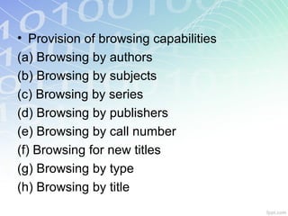 • Provision of browsing capabilities
(a) Browsing by authors
(b) Browsing by subjects
(c) Browsing by series
(d) Browsing by publishers
(e) Browsing by call number
(f) Browsing for new titles
(g) Browsing by type
(h) Browsing by title
 