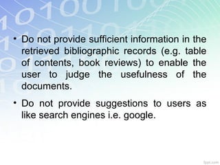 • Do not provide sufficient information in the
retrieved bibliographic records (e.g. table
of contents, book reviews) to enable the
user to judge the usefulness of the
documents.
• Do not provide suggestions to users as
like search engines i.e. google.
 