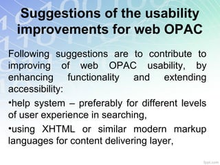 Suggestions of the usability
improvements for web OPAC
Following suggestions are to contribute to
improving of web OPAC usability, by
enhancing functionality and extending
accessibility:
•help system – preferably for different levels
of user experience in searching,
•using XHTML or similar modern markup
languages for content delivering layer,
 