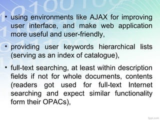 • using environments like AJAX for improving
user interface, and make web application
more useful and user-friendly,
• providing user keywords hierarchical lists
(serving as an index of catalogue),
• full-text searching, at least within description
fields if not for whole documents, contents
(readers got used for full-text Internet
searching and expect similar functionality
form their OPACs),
 