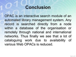 Conclusion
OPAC is an interactive search module of an
automated library management system. Any
record is searched directly from a node
within a database of the organisation or
remotely through national and international
networks. Thus finally we see that a lot of
cataloguing work due to availability of
various Web OPACs is reduced.
 
