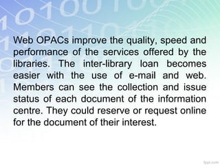 Web OPACs improve the quality, speed and
performance of the services offered by the
libraries. The inter-library loan becomes
easier with the use of e-mail and web.
Members can see the collection and issue
status of each document of the information
centre. They could reserve or request online
for the document of their interest.
 
