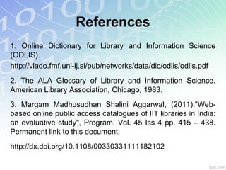 References
1. Online Dictionary for Library and Information Science
(ODLIS).
http://vlado.fmf.uni-lj.si/pub/networks/data/dic/odlis/odlis.pdf
2. The ALA Glossary of Library and Information Science.
American Library Association, Chicago, 1983.
3. Margam Madhusudhan Shalini Aggarwal, (2011),"Web-
based online public access catalogues of IIT libraries in India:
an evaluative study", Program, Vol. 45 Iss 4 pp. 415 – 438.
Permanent link to this document:
http://dx.doi.org/10.1108/00330331111182102
 