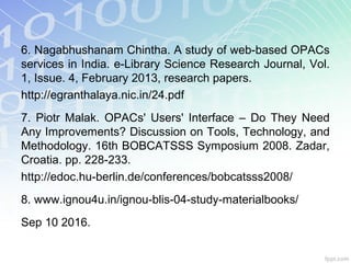 6. Nagabhushanam Chintha. A study of web-based OPACs
services in India. e-Library Science Research Journal, Vol.
1, Issue. 4, February 2013, research papers.
http://egranthalaya.nic.in/24.pdf
7. Piotr Malak. OPACs' Users' Interface – Do They Need
Any Improvements? Discussion on Tools, Technology, and
Methodology. 16th BOBCATSSS Symposium 2008. Zadar,
Croatia. pp. 228-233.
http://edoc.hu-berlin.de/conferences/bobcatsss2008/
8. www.ignou4u.in/ignou-blis-04-study-materialbooks/
Sep 10 2016.
 