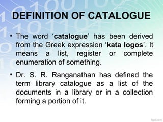 DEFINITION OF CATALOGUE
• The word ‘catalogue’ has been derived
from the Greek expression ‘kata logos’. It
means a list, register or complete
enumeration of something.
• Dr. S. R. Ranganathan has defined the
term library catalogue as a list of the
documents in a library or in a collection
forming a portion of it.
 