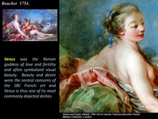 Boucher 1754.
Venus was the Roman
goddess of love and fertility
and often symbolized visual
beauty. Beauty and desire
were the central concerns of
the 18C French art and
Venus is thus one of its most
commonly depicted deities.
 