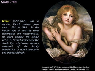 Greuze 1790s
Greuze (1725-1805) was a
popular French painter from
about 1755 to 1780. To the
modern eyes his paintings seem
sentimental and melodramatic.
He often extolled the simple
virtues of family harmony and the
simple life. His heroine appears
possessed of the heady
combination of sexual innocence
and emotional depth.
 
