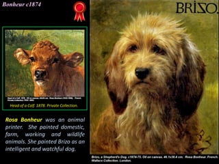 Bonheur c1874
Head of a Calf. 1878. Private Collection.
Rosa Bonheur was an animal
printer. She painted domestic,
farm, working and wildlife
animals. She painted Brizo as an
intelligent and watchful dog.
 