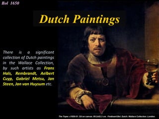 Dutch Paintings
Bol 1650
There is a significant
collection of Dutch paintings
in the Wallace Collection,
by such artists as Frans
Hals, Rembrandt, Aelbert
Cuyp, Gabriel Metsu, Jan
Steen, Jan van Huysum etc.
 