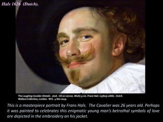 Hals 1626 (Dutch).
This is a masterpiece portrait by Frans Hals. The Cavalier was 26 years old. Perhaps
it was painted to celebrates this enigmatic young man’s betrothal symbols of love
are depicted in the embroidery on his jacket.
 