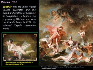 Boucher 1753.
Boucher was the most typical
Rococo decorator and the
friend and protégé of Madame
de Pompadour. He began as an
engraver of Watteau and won
the Prix de Rome in 1723. He
admired Tiepolo decorative
works.
Boucher more well-known painting of
Blonde Odalisque. APM.
 