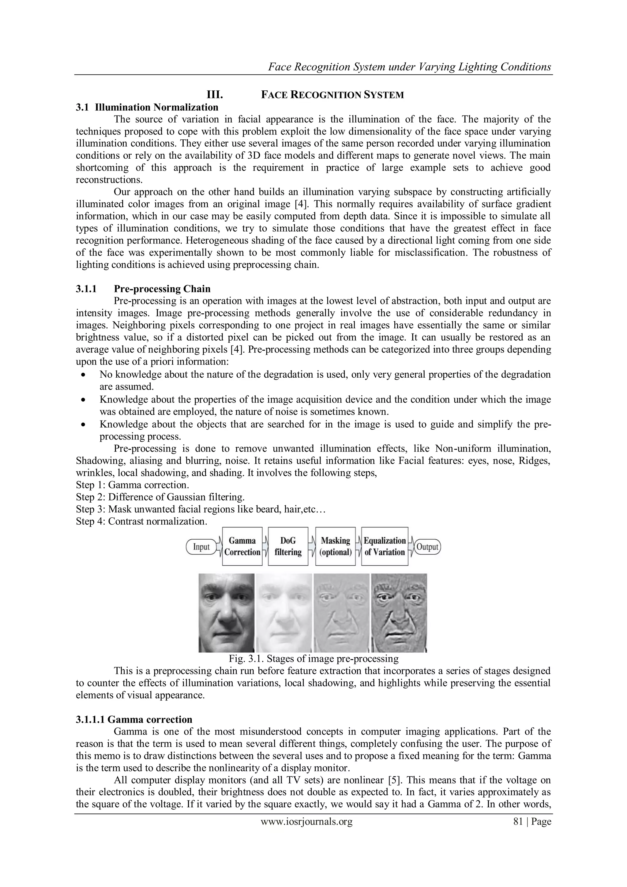 Face Recognition System under Varying Lighting Conditions
www.iosrjournals.org 81 | Page
III. FACE RECOGNITION SYSTEM
3.1 Illumination Normalization
The source of variation in facial appearance is the illumination of the face. The majority of the
techniques proposed to cope with this problem exploit the low dimensionality of the face space under varying
illumination conditions. They either use several images of the same person recorded under varying illumination
conditions or rely on the availability of 3D face models and different maps to generate novel views. The main
shortcoming of this approach is the requirement in practice of large example sets to achieve good
reconstructions.
Our approach on the other hand builds an illumination varying subspace by constructing artificially
illuminated color images from an original image [4]. This normally requires availability of surface gradient
information, which in our case may be easily computed from depth data. Since it is impossible to simulate all
types of illumination conditions, we try to simulate those conditions that have the greatest effect in face
recognition performance. Heterogeneous shading of the face caused by a directional light coming from one side
of the face was experimentally shown to be most commonly liable for misclassification. The robustness of
lighting conditions is achieved using preprocessing chain.
3.1.1 Pre-processing Chain
Pre-processing is an operation with images at the lowest level of abstraction, both input and output are
intensity images. Image pre-processing methods generally involve the use of considerable redundancy in
images. Neighboring pixels corresponding to one project in real images have essentially the same or similar
brightness value, so if a distorted pixel can be picked out from the image. It can usually be restored as an
average value of neighboring pixels [4]. Pre-processing methods can be categorized into three groups depending
upon the use of a priori information:
 No knowledge about the nature of the degradation is used, only very general properties of the degradation
are assumed.
 Knowledge about the properties of the image acquisition device and the condition under which the image
was obtained are employed, the nature of noise is sometimes known.
 Knowledge about the objects that are searched for in the image is used to guide and simplify the pre-
processing process.
Pre-processing is done to remove unwanted illumination effects, like Non-uniform illumination,
Shadowing, aliasing and blurring, noise. It retains useful information like Facial features: eyes, nose, Ridges,
wrinkles, local shadowing, and shading. It involves the following steps,
Step 1: Gamma correction.
Step 2: Difference of Gaussian filtering.
Step 3: Mask unwanted facial regions like beard, hair,etc…
Step 4: Contrast normalization.
Fig. 3.1. Stages of image pre-processing
This is a preprocessing chain run before feature extraction that incorporates a series of stages designed
to counter the effects of illumination variations, local shadowing, and highlights while preserving the essential
elements of visual appearance.
3.1.1.1 Gamma correction
Gamma is one of the most misunderstood concepts in computer imaging applications. Part of the
reason is that the term is used to mean several different things, completely confusing the user. The purpose of
this memo is to draw distinctions between the several uses and to propose a fixed meaning for the term: Gamma
is the term used to describe the nonlinearity of a display monitor.
All computer display monitors (and all TV sets) are nonlinear [5]. This means that if the voltage on
their electronics is doubled, their brightness does not double as expected to. In fact, it varies approximately as
the square of the voltage. If it varied by the square exactly, we would say it had a Gamma of 2. In other words,
 