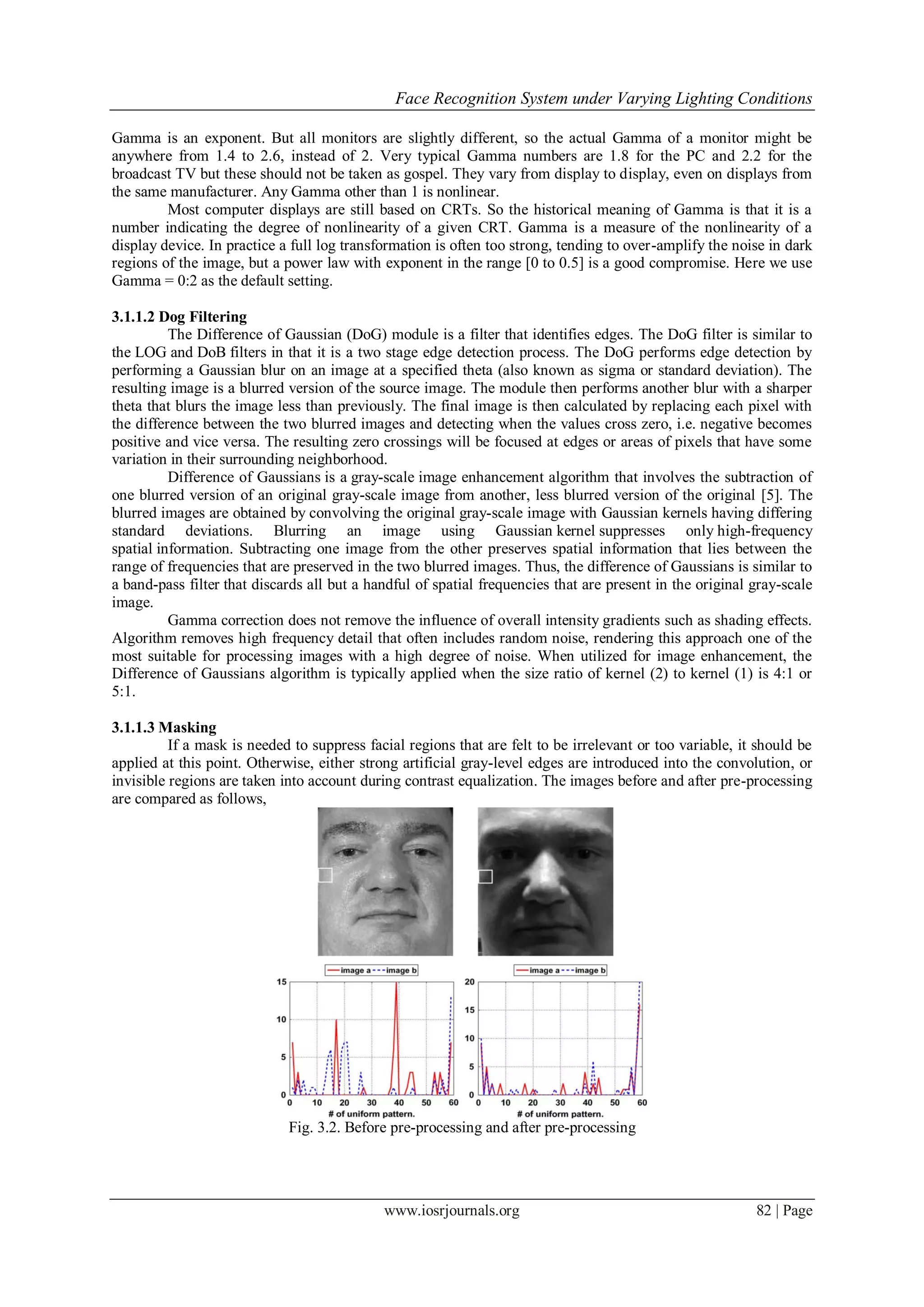 Face Recognition System under Varying Lighting Conditions
www.iosrjournals.org 82 | Page
Gamma is an exponent. But all monitors are slightly different, so the actual Gamma of a monitor might be
anywhere from 1.4 to 2.6, instead of 2. Very typical Gamma numbers are 1.8 for the PC and 2.2 for the
broadcast TV but these should not be taken as gospel. They vary from display to display, even on displays from
the same manufacturer. Any Gamma other than 1 is nonlinear.
Most computer displays are still based on CRTs. So the historical meaning of Gamma is that it is a
number indicating the degree of nonlinearity of a given CRT. Gamma is a measure of the nonlinearity of a
display device. In practice a full log transformation is often too strong, tending to over-amplify the noise in dark
regions of the image, but a power law with exponent in the range [0 to 0.5] is a good compromise. Here we use
Gamma = 0:2 as the default setting.
3.1.1.2 Dog Filtering
The Difference of Gaussian (DoG) module is a filter that identifies edges. The DoG filter is similar to
the LOG and DoB filters in that it is a two stage edge detection process. The DoG performs edge detection by
performing a Gaussian blur on an image at a specified theta (also known as sigma or standard deviation). The
resulting image is a blurred version of the source image. The module then performs another blur with a sharper
theta that blurs the image less than previously. The final image is then calculated by replacing each pixel with
the difference between the two blurred images and detecting when the values cross zero, i.e. negative becomes
positive and vice versa. The resulting zero crossings will be focused at edges or areas of pixels that have some
variation in their surrounding neighborhood.
Difference of Gaussians is a gray-scale image enhancement algorithm that involves the subtraction of
one blurred version of an original gray-scale image from another, less blurred version of the original [5]. The
blurred images are obtained by convolving the original gray-scale image with Gaussian kernels having differing
standard deviations. Blurring an image using Gaussian kernel suppresses only high-frequency
spatial information. Subtracting one image from the other preserves spatial information that lies between the
range of frequencies that are preserved in the two blurred images. Thus, the difference of Gaussians is similar to
a band-pass filter that discards all but a handful of spatial frequencies that are present in the original gray-scale
image.
Gamma correction does not remove the influence of overall intensity gradients such as shading effects.
Algorithm removes high frequency detail that often includes random noise, rendering this approach one of the
most suitable for processing images with a high degree of noise. When utilized for image enhancement, the
Difference of Gaussians algorithm is typically applied when the size ratio of kernel (2) to kernel (1) is 4:1 or
5:1.
3.1.1.3 Masking
If a mask is needed to suppress facial regions that are felt to be irrelevant or too variable, it should be
applied at this point. Otherwise, either strong artificial gray-level edges are introduced into the convolution, or
invisible regions are taken into account during contrast equalization. The images before and after pre-processing
are compared as follows,
Fig. 3.2. Before pre-processing and after pre-processing
 