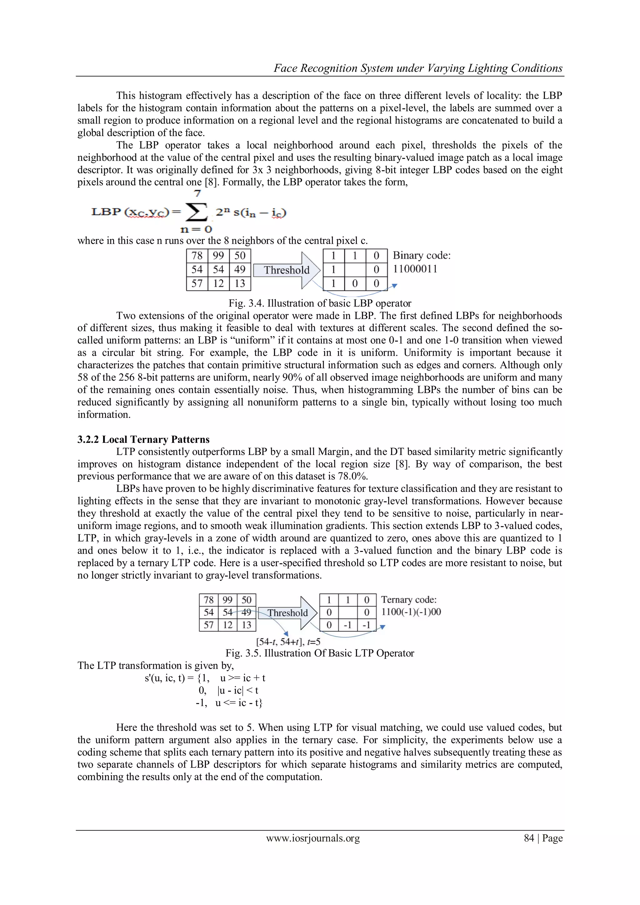 Face Recognition System under Varying Lighting Conditions
www.iosrjournals.org 84 | Page
This histogram effectively has a description of the face on three different levels of locality: the LBP
labels for the histogram contain information about the patterns on a pixel-level, the labels are summed over a
small region to produce information on a regional level and the regional histograms are concatenated to build a
global description of the face.
The LBP operator takes a local neighborhood around each pixel, thresholds the pixels of the
neighborhood at the value of the central pixel and uses the resulting binary-valued image patch as a local image
descriptor. It was originally defined for 3x 3 neighborhoods, giving 8-bit integer LBP codes based on the eight
pixels around the central one [8]. Formally, the LBP operator takes the form,
where in this case n runs over the 8 neighbors of the central pixel c.
Fig. 3.4. Illustration of basic LBP operator
Two extensions of the original operator were made in LBP. The first defined LBPs for neighborhoods
of different sizes, thus making it feasible to deal with textures at different scales. The second defined the so-
called uniform patterns: an LBP is “uniform” if it contains at most one 0-1 and one 1-0 transition when viewed
as a circular bit string. For example, the LBP code in it is uniform. Uniformity is important because it
characterizes the patches that contain primitive structural information such as edges and corners. Although only
58 of the 256 8-bit patterns are uniform, nearly 90% of all observed image neighborhoods are uniform and many
of the remaining ones contain essentially noise. Thus, when histogramming LBPs the number of bins can be
reduced significantly by assigning all nonuniform patterns to a single bin, typically without losing too much
information.
3.2.2 Local Ternary Patterns
LTP consistently outperforms LBP by a small Margin, and the DT based similarity metric significantly
improves on histogram distance independent of the local region size [8]. By way of comparison, the best
previous performance that we are aware of on this dataset is 78.0%.
LBPs have proven to be highly discriminative features for texture classification and they are resistant to
lighting effects in the sense that they are invariant to monotonic gray-level transformations. However because
they threshold at exactly the value of the central pixel they tend to be sensitive to noise, particularly in near-
uniform image regions, and to smooth weak illumination gradients. This section extends LBP to 3-valued codes,
LTP, in which gray-levels in a zone of width around are quantized to zero, ones above this are quantized to 1
and ones below it to 1, i.e., the indicator is replaced with a 3-valued function and the binary LBP code is
replaced by a ternary LTP code. Here is a user-specified threshold so LTP codes are more resistant to noise, but
no longer strictly invariant to gray-level transformations.
Fig. 3.5. Illustration Of Basic LTP Operator
The LTP transformation is given by,
s'(u, ic, t) = {1, u >= ic + t
0, |u - ic| < t
-1, u <= ic - t}
Here the threshold was set to 5. When using LTP for visual matching, we could use valued codes, but
the uniform pattern argument also applies in the ternary case. For simplicity, the experiments below use a
coding scheme that splits each ternary pattern into its positive and negative halves subsequently treating these as
two separate channels of LBP descriptors for which separate histograms and similarity metrics are computed,
combining the results only at the end of the computation.
 