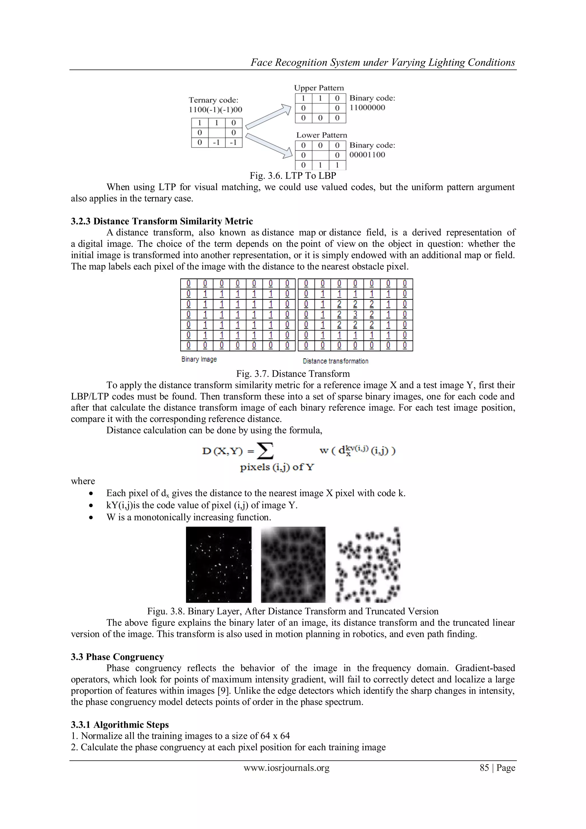 Face Recognition System under Varying Lighting Conditions
www.iosrjournals.org 85 | Page
Fig. 3.6. LTP To LBP
When using LTP for visual matching, we could use valued codes, but the uniform pattern argument
also applies in the ternary case.
3.2.3 Distance Transform Similarity Metric
A distance transform, also known as distance map or distance field, is a derived representation of
a digital image. The choice of the term depends on the point of view on the object in question: whether the
initial image is transformed into another representation, or it is simply endowed with an additional map or field.
The map labels each pixel of the image with the distance to the nearest obstacle pixel.
Fig. 3.7. Distance Transform
To apply the distance transform similarity metric for a reference image X and a test image Y, first their
LBP/LTP codes must be found. Then transform these into a set of sparse binary images, one for each code and
after that calculate the distance transform image of each binary reference image. For each test image position,
compare it with the corresponding reference distance.
Distance calculation can be done by using the formula,
where
 Each pixel of dx gives the distance to the nearest image X pixel with code k.
 kY(i,j)is the code value of pixel (i,j) of image Y.
 W is a monotonically increasing function.
Figu. 3.8. Binary Layer, After Distance Transform and Truncated Version
The above figure explains the binary later of an image, its distance transform and the truncated linear
version of the image. This transform is also used in motion planning in robotics, and even path finding.
3.3 Phase Congruency
Phase congruency reflects the behavior of the image in the frequency domain. Gradient-based
operators, which look for points of maximum intensity gradient, will fail to correctly detect and localize a large
proportion of features within images [9]. Unlike the edge detectors which identify the sharp changes in intensity,
the phase congruency model detects points of order in the phase spectrum.
3.3.1 Algorithmic Steps
1. Normalize all the training images to a size of 64 x 64
2. Calculate the phase congruency at each pixel position for each training image
 