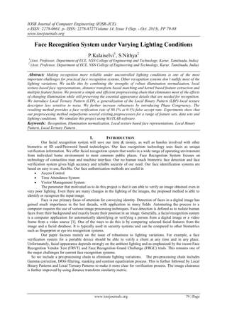 IOSR Journal of Computer Engineering (IOSR-JCE)
e-ISSN: 2278-0661, p- ISSN: 2278-8727Volume 14, Issue 3 (Sep. - Oct. 2013), PP 79-88
www.iosrjournals.org
www.iosrjournals.org 79 | Page
Face Recognition System under Varying Lighting Conditions
P.Kalaiselvi1
, S.Nithya2
1
(Asst. Professor, Department of ECE, NSN College of Engineering and Technology, Karur, Tamilnadu, India)
2
(Asst. Professor, Department of ECE, NSN College of Engineering and Technology, Karur, Tamilnadu, India)
Abstract: Making recognition more reliable under uncontrolled lighting conditions is one of the most
important challenges for practical face recognition systems. Other recognition systems don’t nullify most of the
lighting variations. We tackle this by combining the strengths of robust illumination normalization, local
texture-based face representations, distance transform based matching and kernel based feature extraction and
multiple feature fusion. We present a simple and efficient preprocessing chain that eliminates most of the effects
of changing illumination while still preserving the essential appearance details that are needed for recognition.
We introduce Local Ternary Pattern (LTP), a generalization of the Local Binary Pattern (LBP) local texture
descriptor less sensitive to noise. We further increase robustness by introducing Phase Congruency. The
resulting method provides a face verification rate of 88.1% at 0.1% false accept rate. Experiments show that
our preprocessing method outperforms several existing preprocessors for a range of feature sets, data sets and
lighting conditions. We simulate this project using MATLAB software.
Keywords: Recognition, Illumination normalization, Local texture based face representations, Local Binary
Pattern, Local Ternary Pattern .
I. INTRODUCTION
Our facial recognition system will save our time & money, as well as hassles involved with other
biometric or ID card/Password based technologies. Our face recognition technology uses faces as unique
verification information. We offer facial recognition system that works in a wide range of operating environment
from individual home environment to most common public places. Face Recognition System focuses on
technology of contactless man and machine interface. Our no human touch biometric face detection and face
verification system gives high accuracy and reliable security of our need. Our face identification systems are
based on easy to use, flexible. Our face authentication methods are useful in
 Access Control
 Time Attendance System
 Visitor Management System
The parameter that motivated us to do this project is that it can able to verify an image obtained even in
very poor lighting. Even there are many changes in the lighting of the images, the proposed method is able to
identify or recognize the input image.
Face is our primary focus of attention for conveying identity. Detection of faces in a digital image has
gained much importance in the last decade, with application in many fields. Automating the process to a
computer requires the use of various image processing techniques. Face detection is defined as to isolate human
faces from their background and exactly locate their position in an image. Generally, a facial recognition system
is a computer application for automatically identifying or verifying a person from a digital image or a video
frame from a video source [1]. One of the ways to do this is by comparing selected facial features from the
image and a facial database. It is typically used in security systems and can be compared to other biometrics
such as fingerprint or eye iris recognition systems.
Our paper focuses mainly on the issue of robustness to lighting variations. For example, a face
verification system for a portable device should be able to verify a client at any time and in any place.
Unfortunately, facial appearance depends strongly on the ambient lighting and as emphasized by the recent Face
Recognition Vendor Test (FRVT) and Face Recognition Grand Challenge (FRGC) trials. This remains one of
the major challenges for current face recognition systems.
So we include a pre-processing chain to eliminate lighting variations. The pre-processing chain includes
Gamma correction, DOG filtering, masking and contrast equalization process. This is further followed by Local
Binary Patterns and Local Ternary Patterns to make it more clear for verification process. The image clearance
is further improved by using distance transform similarity metric.
 