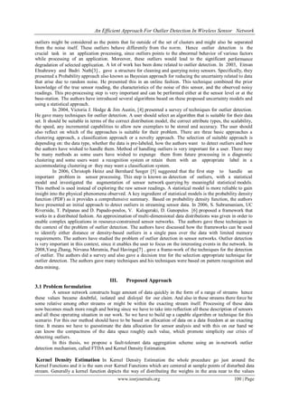 An Efficient Approach For Outlier Detection In Wireless Sensor Network
www.iosrjournals.org 100 | Page
outliers might be considered as the points that lie outside of the set of clusters and might also be separated
from the noise itself. These outliers behave differently from the norm. Hence outlier detection is the
crucial task in an application processing, since outliers points to the abnormal behavior of various factors
while processing of an application. Moreover, these outliers would lead to the significant performance
degradation of selected application. A lot of work has been done related to outlier detection. In 2003, Eiman
Elnahrawy and Badri Nath[3] , gave a structure for cleaning and querying noisy sensors. Specifically, they
presented a Probability approach also known as Bayesian approach for reducing the uncertainty related to data
that arise due to random noise. He presented this in an online fashion. This technique combined the prior
knowledge of the true sensor reading, the characteristics of the noise of this sensor, and the observed noisy
readings. This pre-processing step is very important and can be performed either at the sensor level or at the
base-station. The authors have introduced several algorithms based on these proposed uncertainty models and
using a statistical approach.
In 2004, Victoria J. Hodge & Jim Austin, [4] presented a survey of techniques for outlier detection.
He gave many techniques for outlier detection. A user should select an algorithm that is suitable for their data
set. It should be suitable in terms of the correct distribution model, the correct attribute types, the scalability,
the speed, any incremental capabilities to allow new exemplars to be stored and accuracy. The user should
also reflect on which of the approaches is suitable for their problem. There are three basic approaches a
clustering approach, a classification approach or a novelty approach. The selection of suitable approach is
depending on: the data type, whether the data is pre-labeled, how the authors want to detect outliers and how
the authors have wished to handle them. Method of handling outliers is very important for a user. There may
be many methods as some users have wished to expunge them from future processing in a diagnostic
clustering and some users want a recognition system or retain them with an appropriate label in a
accommodating clustering or they may want a classification system.
In 2006, Christoph Heinz and Bernhard Seeger [5] suggested that the first step to handle an
important problem in sensor processing. This step is known as detection of outliers, with a statistical
model and investigated the augmentation of sensor network querying by meaningful statistical models.
This method is used instead of exploring the raw sensor readings. A statistical model is more reliable to gain
insight into the physical phenomena observed. A key ingredient of statistical models is the probability density
function (PDF) as it provides a comprehensive summary. Based on probability density function, the authors
have presented an initial approach to detect outliers in streaming sensor data. In 2006, S. Subramaniam, UC
Riverside, T. Palpanas and D. Papado-poulos, V. Kalogeraki, D. Gunopulos [6] proposed a framework that
works in a distributed fashion. An approximation of multi-dimensional data distributions was given in order to
enable complex applications in resource-constrained sensor networks. The authors gave these techniques in
the context of the problem of outlier detection. The authors have discussed how the frameworks can be used
to identify either distance or density-based outliers in a single pass over the data with limited memory
requirements. The authors have studied the problem of outlier detection in sensor networks. Outlier detection
is very important in this context, since it enables the user to focus on the interesting events in the network. In
2008,Yang Zhang, Nirvana Meratnia, Paul Havinga[7] , gave a frame-work of the techniques for the detection
of outlier. The authors did a survey and also gave a decision tree for the selection appropriate technique for
outlier detection. The authors gave many techniques and his techniques were based on pattern recognition and
data mining.
III. Proposed Approach
3.1 Problem formulation
A sensor network constructs huge amount of data quickly in the form of a range of streams hence
these values became doubtful, isolated and disloyal for our claim. And also in these streams there force be
some relative among other streams or might be within the exacting stream itself. Processing of these data
now becomes much more rough and boring since we have to take into reflection all these description of sensors
and all these operating situation in our work. So we have to build up a capable algorithm or technique for this
scenario. For this our method should have to be based on allocation of data on a data freedom at an exacting
time. It means we have to guesstimate the data allocation for sensor analysis and with this on our hand we
can know the compactness of the data space roughly each value, which promote simplicity our crisis of
detecting outliers.
In this thesis, we propose a fault-tolerant data aggregation scheme using an in-network outlier
detection mechanism, called FTDA and Kernel Density Estimation.
Kernel Density Estimation In Kernel Density Estimation the whole procedure go just around the
Kernel Functions and it is the sum over Kernel Functions which are centered at sample points of disturbed data
stream. Generally a kernel function depicts the way of distributing the weights in the area near to the values
 