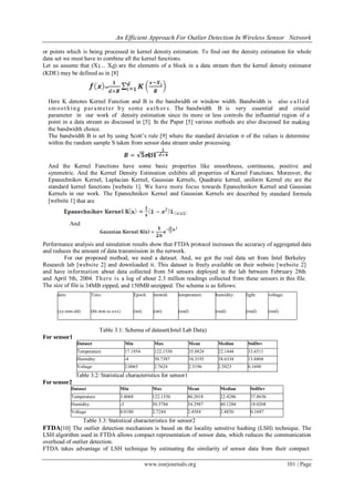 An Efficient Approach For Outlier Detection In Wireless Sensor Network
www.iosrjournals.org 101 | Page
or points which is being processed in kernel density estimation. To find out the density estimation for whole
data set we must have to combine all the kernel functions.
Let us assume that (X1... Xd) are the elements of a block in a data stream then the kernel density estimator
(KDE) may be defined as in [8]
Here K denotes Kernel Function and B is the bandwidth or window width. Bandwidth is also called
smoothing parameter by some auth or s. The bandwidth B is very essential and crucial
parameter in our work of density estimation since its more or less controls the influential region of a
point in a data stream as discussed in [5]. In the Paper [5] various methods are also discussed for making
the bandwidth choice.
The bandwidth B is set by using Scott’s rule [9] where the standard deviation σ of the values is determine
within the random sample S taken from sensor data stream under processing.
And the Kernel Functions have some basic properties like smoothness, continuous, positive and
symmetric. And the Kernel Density Estimation exhibits all properties of Kernel Functions. Moreover, the
Epanechnikov Kernel, Laplacian Kernel, Gaussian Kernels, Quadratic kernel, uniform Kernel etc are the
standard kernel functions [website 1]. We have more focus towards Epanechnikov Kernel and Gaussian
Kernels in our work. The Epanechnikov Kernel and Gaussian Kernels are described by standard formula
[website 1] that are
And
Performance analysis and simulation results show that FTDA protocol increases the accuracy of aggregated data
and reduces the amount of data transmission in the network.
For our proposed method, we need a dataset. And, we got the real data set from Intel Berkeley
Research lab [website 2] and downloaded it. This dataset is freely available on their website [website 2]
and have information about data collected from 54 sensors deployed in the lab between February 28th
and April 5th, 2004. There is a log of about 2.3 million readings collected from these sensors in this file.
The size of file is 34MB zipped, and 150MB unzipped. The schema is as follows:
Table 3.1: Schema of dataset(Intel Lab Data)
For sensor1
Dataset Min Max Mean Median StdDev
Temperature 17.1954 122.1530 35.8824 22.1444 33.6511
Humidity -4 50.7387 34.3193 38.6334 13.8804
Voltage 2.0065 2.7624 2.5196 2.5823 0.1690
Table 3.2: Statistical characteristics for sensor1
For sensor2
Dataset Min Max Mean Median StdDev
Temperature 3.4068 122.1530 40.2018 22.4286 37.8656
Humidity -3 50.5784 34.2987 40.1284 18.0268
Voltage 0.0180 2.7244 2.4584 2.4850 0.1697
Table 3.3: Statistical characteristics for sensor2
FTDA[10] The outlier detection mechanism is based on the locality sensitive hashing (LSH) technique. The
LSH algorithm used in FTDA allows compact representation of sensor data, which reduces the communication
overhead of outlier detection.
FTDA takes advantage of LSH technique by estimating the similarity of sensor data from their compact
date:
(yy-mm-dd)
Time:
(hh:mm:ss.xxx)
Epoch
(int)
moteid:
(int)
temperature:
(real)
humidity:
(real)
light:
(real)
voltage:
(real)
 