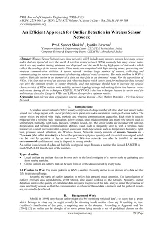 IOSR Journal of Computer Engineering (IOSR-JCE)
e-ISSN: 2278-0661, p- ISSN: 2278-8727Volume 14, Issue 5 (Sep. - Oct. 2013), PP 99-103
www.iosrjournals.org
www.iosrjournals.org 99 | Page
An Efficient Approach for Outlier Detection in Wireless Sensor
Network
Prof. Suneet Shukla1
, Jyotika Saxena2
1
Computer science & Engineering Deptt. ,CET,IFTM, Moradabad ,India)
2
Computer Science & Engineering Deptt. ,CET,IFTM , Moradabad ,India)
Abstract: Wireless Sensor Networks are those networks which include many sensors, sensors have many sensor
nodes that are spread all over the world. A wireless sensor network (WSN) normally has many sensor nodes
which are very modest, having minimum cost dispersed over the world having high-powered sink nodes which
collect the readings of the sensor nodes. These nodes are comprised with high sensing power, processing and
wireless communication abilities. A sensor network involves large number of sensors, collecting and
communicating the sensor measurements of observing physical world scenarios. The main problem in WSN is
outlier. Basically outlier is an element of a data set that falls in an abnormal range. For the capabilities of
WSNs, it is clear that we need an accurate and robust technique which can be used for multivariate data too and
can give the optimum results in output threshold, and that technique should help to increase the special
characteristics of WSNs such as node mobility, network topology change and making distinction between errors
and events. Among all the techniques KERNEL FUNCTIONS is the best technique because it can be used for
multivariate data also. Except it FTDA and LSH are also produce optimum results.
Keywords: fault-tolerant data aggregation scheme, Kernel Density , LSH, Outlier Detection , Wireless Sensor
Network
I. Introduction:
A wireless sensor network (WSN) usually comprises of a huge number of little, short cost sensor nodes
spread over a huge region with one or probably more great sink nodes association readings of sensor nodes. The
sensor nodes are mixed with logic, methods and wireless communication capacities. Each node is usually
prepared with a wireless radio transceiver, power source, small microcontroller and multi-type sensors such as
temperature, humidity, light, heat, pressure, vibration sound, etc. The sensor nodes are included with sensing,
dispensation and wireless communication abilities. Each node is frequently able to with a wireless radio
transceiver, a small microcontroller, a power source and multi-type sensors such as temperature, humidity, light,
heat, pressure, sound, vibration, etc. Wireless Sensor Networks mainly consists of sensors. Sensors are -
“A sensor (also called detector) is a device that processes a physical quantity and converts it into a signal which
can be read by spectator or by an instrument.” Wireless networks can also be installed in extreme
environmental conditions and may be disposed to enemy attacks.
An outlier is an element of a data set that falls in a typical range. It means a number that is much LARGER or
much SMALLER than the rest of the numbers.
Types of outlier:
 Local outliers are outliers that can be seen only in the local contiguity of a sensor node by gathering data
from nearby particles.
 Global outliers are outliers that can be seen from all of the data collected by every node.
1.1 Problem In Wsn: The main problem in WSN is outlier. Basically outlier is an element of a data set that
falls in an unusual range.
Recently, the topic of outlier detection in WSNs has attracted much attention. The identification of
outliers provides data dependability, event writing, and secure working of the network. Specially, outlier
detection controls the quality of calculated data, recovers toughness of the data analysis under the presence of
noise and faulty sensors so that the communication overhead of flawed data is reduced and the gathered results
are prevented to be affected.
II. Background Work
John[1] in [1995] says that an outlier might also be “surprising veridical data‟. He states that a point
which belongs to class say A might actually be situating inside another class say B resulting in, true
(veridical) classification of the point, a surprising one to the observer. According to Aggarwal and Yu
[2001] [2] an outlier can be thought of as noise points lying outside a set of predefined clusters or the
 