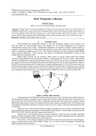 IOSR Journal of Computer Engineering (IOSR-JCE)
e-ISSN: 2278-0661, p- ISSN: 2278-8727Volume 14, Issue 6 (Sep. - Oct. 2013), PP 84-88
www.iosrjournals.org
www.iosrjournals.org 84 | Page
MAC Protocols: A Review
Shifali Hans
MTech, Central University Of Punjab, Bathinda, India
Abstract : Mobile adhoc networks (MANETS) are infrastructureless networks which uses radio signals, to
establish communication among mobile nodes. MANET media is open shared media, multiple mobile nodes may
access the medium at the same time, which causes various MAC problems. This paper provides a review of
various MAC problems being faced by MANETS and various MAC protocols which try to resolve these issues.
Keyword: MANETs, MAC, IEEE, Protocols, NCS.
I. INTRODUCTION
Communication and information sharing is the most important strategic issue in today‟s era.
With the advent of cheap portable devices and advances in the wireless technology [4], the wireless
communication system took a stride. Spontaneous deployment of networks for better resource sharing is
required in various fields like in military and rescue operations, virtual class room sessions, crisis management
services, collaborative computing etc [1] [7]. This instant requirement has been furnished through Mobile
Adhoc Network (MANETs). These networks have shown a revolutionary development as they are self
configurable and self healable [4] [7].
Mobile adhoc networks are the networks, which consist of various mobile nodes that establish
connection among themselves by using wireless medium i.e. radio signals [9]. The term “ad hoc” means that the
network is established for a special, extemporaneous service [7]. They do not use any pre-existing infrastructure
[6]. Because of this they can be deployment easily and therefore can be used in various applications. Nodes in
MANETS intercommunicate either in single hop or through multihop manner [7] [9]. If the receiver node is in
the transmission range of sender, node can communicate directly with other node i.e. single hop, and in case the
node is not in the direct transmission, that is far away, in that case, packet has to be relayed through nodes that
are in the path of sender and receiver, i.e. multihop. Nodes in MANETs act as host as well as router [7] [9].
Figure 1. Mobile Adhoc Network
Communication in the MANETs is broken down into series of layer. Each layer has specific functions.
This hierarchical structure is modeled in such a manner that each layer isolates the layer above it from the rest of
the protocol stack. The benefit of this is that, as technology advances the lower layers can be replaced, without
affecting the upper layers as long as the interface between layers remains constant[15] [16]. The hierarchy uses
encapsulation to provide the abstraction of protocol and services [15]. Figure 2 shows the typical protocol stack
of a network.
Application layer: This layer provides the interface and support service to the user. It encodes the data
being sent and make sure that data format is understandable by the recipient. Various higher level protocols like
HTTP, FTP, TFTP, TELNET, and SNTP operate at this layer [15].
Transport layer: This provides process to process interaction. It split the data into chunks called data
packets and adds the packet number. Each packet contains the port number depending upon the application
being used. TCP and UDP protocol operates at this layer [15].
Network layer: Also called as internet layer. This layer has the task of providing route to the datagrams.
Various routing protocols like AODV, DSDV, TORA, etc. are used to route the datagrams. Protocols like
ICMP, IP are also used at this layer.
 
