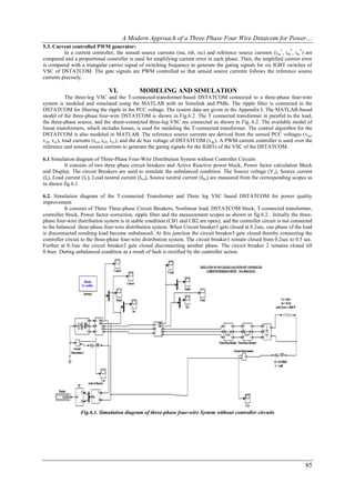 A Modern Approach of a Three Phase Four Wire Dstatcom for Power…
5.3. Current controlled PWM generator:
          In a current controller, the sensed source currents (isa, isb, isc) and reference source currents (i sa*, isb*, isc*) are
compared and a proportional controller is used for amplifying current error in each phase. Then, the amplified current error
is compared with a triangular carrier signal of switching frequency to generate the gating signals for six IGBT switches of
VSC of DSTATCOM. The gate signals are PWM controlled so that sensed source currents follows the reference source
currents precisely.

                                VI.           MODELING AND SIMULATION
            The three-leg VSC and the T-connected-transformer-based DSTATCOM connected to a three-phase four-wire
system is modeled and simulated using the MATLAB with its Simulink and PSBs. The ripple filter is connected to the
DSTATCOM for filtering the ripple in the PCC voltage. The system data are given in the Appendix I. The MATLAB-based
model of the three-phase four-wire DSTATCOM is shown in Fig.6.2. The T connected transformer in parallel to the load,
the three-phase source, and the shunt-connected three-leg VSC are connected as shown in Fig. 6.2. The available model of
linear transformers, which includes losses, is used for modeling the T-connected transformer. The control algorithm for the
DSTATCOM is also modeled in MATLAB. The reference source currents are derived from the sensed PCC voltages (vsa,
vsb, vsc), load currents (iLa, iLb, iLc), and the dc bus voltage of DSTATCOM (vdc). A PWM current controller is used over the
reference and sensed source currents to generate the gating signals for the IGBTs of the VSC of the DSTATCOM.

6.1 Simulation diagram of Three-Phase Four-Wire Distribution System without Controller Circuits
           It consists of two three phase circuit breakers and Active Reactive power block, Power factor calculation Block
and Display. The circuit Breakers are used to simulate the unbalanced condition. The Source voltage (V s), Source current
(Is), Load current (IL), Load neutral current (ILn), Source neutral current (ISn) are measured from the corresponding scopes as
in shown fig.6.1

6.2. Simulation diagram of the T-connected Transformer and Three leg VSC based DSTATCOM for power quality
improvement
           It consists of Three Three-phase Circuit Breakers, Nonlinear load, DSTATCOM block, T-connected transformer,
controller block, Power factor correction, ripple filter and the measurement scopes as shown in fig.6.2. Initially the three-
phase four-wire distribution system is in stable condition (CB1 and CB2 are open), and the controller circuit is not connected
to the balanced three-phase four-wire distribution system. When Circuit breaker1 gets closed at 0.2sec, one phase of the load
is disconnected resulting load become unbalanced. At this junction the circuit breaker3 gets closed thereby connecting the
controller circuit to the three-phase four-wire distribution system. The circuit breaker1 remain closed from 0.2sec to 0.5 sec.
Further at 0.3sec the circuit breaker2 gets closed disconnecting another phase. The circuit breaker 2 remains closed till
0.4sec. During unbalanced condition as a result of fault is rectified by the controller action.




                  Fig.6.1. Simulation diagram of three-phase four-wire System without controller circuits




                                                                                                                               85
 