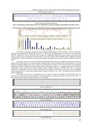 A Modern Approach of a Three Phase Four Wire Dstatcom for Power…
                                                Source Neutral Current (ISn)




                                        Source current and Harmonic Spectrum
   Fig.7.1. Performance of three phases four wire distribution system for nonlinear load without controller circuits

 7.2. Performance of three phases four wire DSTATCOM with Non-Linear load for Harmonic compensation, Load
                                                  balancing




          The dynamic performance during Non-linear, unbalanced load condition is shown in fig.6.2. At 0.2 sec, the load is
changed to two phase load and single phase load at 0.3 sec. These loads are applied again at 0.4 sec and 0.5 sec respectively.
The PCC voltage (VS), source current (IS), load current (IL), compensator current (IC), source neutral current (ISn), load
neutral current (ILn),and compensator neutral current (ICn), DC bus Voltage of DSTATCOM (VDC), amplitude of voltage
(VAmp) at PCC, reactive Power (Q), active power (P), harmonic spectrum of source current and Filter current are shown in
Fig 7.2.
          The source currents are observed as balanced and sinusoidal under all these condition. The harmonic currents are
added with the filter currents so we can get the pure sinusoidal source current with help of DSTATCOM and VSC. The total
Harmonic Distortion (THD) of the source current was improved from 37.85% to 5.52% and this shows the satisfactory
performance of DSTATCOM for harmonic compensation as stipulated by IEEE 519 – standard. The load current and the
compensator current are observed as balanced under all these condition with help of DSTATCOM. The T - connected
transformer is responsible for neutral current compensation. By adding the load neutral current (ILn) with Compensator
neutral current (ICn) as a result source neutral current is equal to zero (ISn = ILn + ICn = 0) and this is used to verify the
proper compensation.
          The Reactive power (Q) is compensated for power factor correction with help of DSTATCOM. From the
waveform we can measure the reactive power (Q = 0) value is equal to zero. Here power factor value nearly one (cosΦ = 1).
Here the power factor value was improved from 0.5119 to 0.8040.




                                                    Source Voltage (Vs)




                                                     Source Current (Is)




                                                    Source current (ISa)




                                                      Load current (IL)

                                                                                                                          87
 