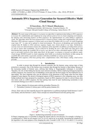 IOSR Journal of Computer Engineering (IOSR-JCE)
e-ISSN: 2278-0661, p- ISSN: 2278-8727Volume 15, Issue 2 (Nov. - Dec. 2013), PP 86-94
www.iosrjournals.org
www.iosrjournals.org 86 | Page
Automatic DNA Sequence Generation for Secured Effective Multi
-Cloud Storage
D.Sureshraj1, Dr.V.Murali Bhaskaran2
1
PhD Research Scholar, M.S.University, Tirunelveli District, TN
2
Principal, Dhirajlal Gandhi College of Technology, Salem District, TN
Abstract: The main target of this paper is to propose an algorithm to implement data hiding in DNA sequences
to increase the confidentiality and complexity by using software point of view in cloud computing environments.
By utilizing some interesting features of DNA sequences, the implementation of a data hiding is applied in
cloud. The algorithm which has been proposed here is based on binary coding and complementary pair rules.
Therefore, DNA reference sequence is chosen and a secret data M is hidden into it as well. As result of applying
some steps, M´´´ is come out to upload to cloud environments. The process of identifying and extracting the
original data M, hidden in DNA reference sequence begins once clients decide to use data. Furthermore,
security issues are demonstrated to inspect the complexity of the algorithm. In addition, providing better privacy
as well as ensure data availability, can be achieved by dividing the user’s data block into data pieces and
distributing them among the available SPs in such a way that no less than a threshold number of SPs can take
part in successful retrieval of the whole data block. In this paper, we propose a secured cost-effective multi-
cloud storage (SCMCS) model in cloud computing which holds an economical distribution of data among the
available SPs in the market, to provide customers with data availability as well as secure storage.
Keywords: DNA sequence; DNA base pairing rules; complementary rules; DNA binary coding; cloud service
provider.
I. Introduction
In order to protect data through the unsecure networks like the Internet, using various types of data
protection is necessary. One of the famous ways to protect data through the Internet is data hiding. Because of
the increasing number of Internet users, utilizing data hiding or Steganographic techniques is inevitable.
Therefore, the role of data hiding has become more eminent nowadays. Before employing biological properties
of DNA sequences, the common way of embedding a secret data into the host images was the traditional way of
data hiding. The most important ones was the detection of the distortions of the image when the host image
changed to some degrees. By advent of biological aspects of DNA sequences to the computing areas, new data
hiding methods have been proposed by researchers, based on DNA sequences In order to convert binary data
into amino acids as a DNA sequence, the base pairing rules must be used. Synthesizing nucleotides in real
environment (biology) [1] is done in constant rules:
 Purine Adenine (A) always pairs with the pyrimidine Thymine (T)
 Pyrimidine Cytosine (C) always pairs with the purine Guanine (G)
Always, those rules are done naturally because the opportunities to synthesize hydrogen bonds between A and T
(two bonds), and also between C and G. These concepts are named Watson-Crick base pairing rules.
Figure 1. Synthesizing nucleotides in real environment
In binary computing area, it is possible to change the natural rules by own decision. For example, in biology A
is synthesized to T while we can assume A to C or A to G, and so on, as we prefer. Increasing the complexity of
the algorithm is the main purpose of the changing the rules. Consider A=00, T=01, C=10, and G=11 to convert
 