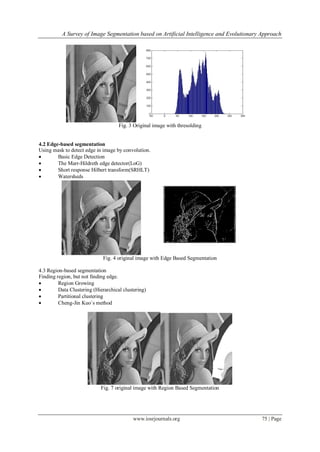 A Survey of Image Segmentation based on Artificial Intelligence and Evolutionary Approach
www.iosrjournals.org 75 | Page
Fig. 3 Original image with thresolding
4.2 Edge-based segmentation
Using mask to detect edge in image by convolution.
 Basic Edge Detection
 The Marr-Hildreth edge detector(LoG)
 Short response Hilbert transform(SRHLT)
 Watersheds
Fig. 4 original image with Edge Based Segmentation
4.3 Region-based segmentation
Finding region, but not finding edge.
 Region Growing
 Data Clustering (Hierarchical clustering)
 Partitional clustering
 Cheng-Jin Kuo`s method
Fig. 7 original image with Region Based Segmentation
 