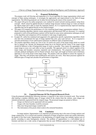 A Survey of Image Segmentation based on Artificial Intelligence and Evolutionary Approach
www.iosrjournals.org 76 | Page
V. Proposed Methodology
The propose work will Develop and implement of A Novel algorithm for image segmentation which used
concepts of Data mining techniques. A investigate the applications and improvements in the field of image
segmentation. The following proposals can be taken forward during the tenure of the research work.
 The paper [34] given by author proposed a new method for neural network training patterns using fuzzy
concepts which cannot be applied directly to medical image because medical image as it does not distort
the objects shape and is able to retain the important features. So it is required develop improved matching
algorithm that can be applied directly on the medical images.
 The paper [35] compares the performance of a few clustering based image segmentation methods. Fuzzy c-
Means clustering algorithm, particle swarm optimization and Darwinian PSO are discussed. It is required
proposed to work on the performance analysis will be based on some newer optimization techniques as well
as the algorithms and comparison will be extended to wide range of applications.
 In paper [9] author has explained and suggested a few application specific segmentation algorithms which
also take into consideration the type of image inputted like color, gray scale and text. So it is required to
calculate performance of new optimization techniques on different types of inputted image.
 The propose algorithms criteria are, First of all, we need to be aware of the target image which we would
like to segment out. Second, the background image has to be blurred and the colour of the target image
should be different to that of background image as much as possible. They expect the appendages of the
target image to cross over each other as least as possible. The approach work is to obtain segment of the
target image and boundary extraction separately and simultaneously. The proposed methodology used
concepts artificial intelligence [34 4] (Neural network, fuzzy logic and rough set theory) and evolutionary
approach [2 23] of the pixels of the target image. The propose work use Matlab to extract the segment of
image. Then they will perform final modification and remove the noise. Then these processes applied for
different types of image and calculate the performance of algorithm.
Fig. 8 Flowchart of the proposed algorithm
VI. Expected Outcome Of The Proposed Research Work
Using the proposed methodology following outcomes is expected in due course of research work. They include
after picking a numbers different types of images which fit the criteria from the website, some images are
selected and partially segmented from the original image. The processed images are posted as follows:
 Images are blurred can be segmented with nice quality.
 Images with clear boundary would be extracted.
 Only clear foreground images would be left.
 The information of the pixels which reside in the extracted boundaries.
VII. Conclusion
In image analysis, Segmentation is an important pre-processing step in the areas of image analysis and
image compression. It is a critical and essential component of image recognition system and usually determines
the quality of the final result. Segmentation is the partitioning of a digital image into multiple regions (sets of
pixels), according to some homogeneity criterion. The problem of segmentation is a well-studied one in
literature and there are a wide variety of approaches that are used. Different approaches are suited to different
Star
IOSR
Journal
of
XXXXXX
XX
(IOSRJX
XXX)(11
Italic)
ISSN :
XXXX-
XXXX
Volume
X, Issue
X (XXXX-
XXXX
2012),
PP XX-
XX
www.io
srjourna
ls.org
t
Input Image
coImage
Texture
Extractor
Shape
Extraction
Stop
 