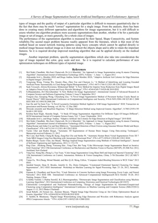 A Survey of Image Segmentation based on Artificial Intelligence and Evolutionary Approach
www.iosrjournals.org 77 | Page
types of images and the quality of output of a particular algorithm is difficult to measure quantitatively due to
the fact that there may be much “correct” segmentation for a single image. From the analysis, there has been
done in creating many different approaches and algorithms for image segmentation, but it is still difficult to
assess whether one algorithm produces more accurate segmentations than another, whether it be for a particular
image or set of images, or more generally, for a whole class of images.
The performance of the segmentation algorithm is measured by their Speed, Shape Connectivity, and System
reliability.The second major problem became readily apparent from the literature, which is that most of the
method based on neural network training patterns using fuzzy concepts which cannot be applied directly to
medical image because medical image as it does not distort the objects shape and is able to retain the important
features. So it is required develop improved matching algorithm that can be applied directly on the medical
images.
Another important problem, specific segmentation algorithms which also take into consideration the
type of image inputted like color, gray scale and text. So it is required to calculate performance of new
optimization techniques on different types of inputted image.
References
[1] Ms.Chinki Chandhok, Mrs.Soni Chaturvedi, Dr.A.A Khurshid, “An Approach to Image Segmentation using K-means Clustering
Algorithm”, International Journal of Information Technology (IJIT), Volume – 1, Issue – 1, August 2012
[2] Aleksandar Jevti´c, Member, IEEE and Diego Andina, Senior Member, IEEE, “Adaptive Artiﬁcial Ant Colonies for Edge Detection
in Digital Images”,2010 IEEE
[3] Yongwang Wang, Yiming Wu, Xiaojin Zhao, Zhen Yao and Chunyan Li, “A Method of Identifying and Locating Encoded
Artificial Points Automatically in Close Range Digital Photogrammetry”, 978-1-4673-1744-3/12/$31.00 ©2012 IEEE
[4] Sude Tovassoli, Alireza Rezvanian, Mohammad Mehdi “A New Method for Impulse Noise Reduction from Digital Images Based
on Adaptive Neuro-Fuzzy System and Fuzzy Wavelet Shrinkage”, 978-1-4244-6349-7/10/$26.00 2010 IEEE
[5] S.Dhanalakshmi, Dr.T.Ravichandran “A New Method for Image Segmentation”, International Journal of Advanced Research in
Computer Science and Software Engineering Volume 2, Issue 9, September 2012
[6] Yongxia Zuo, Guoqiang Wang, Chuncheng Zuo, “A Novel Image Segmentation Method of Pavement Surface Cracks Based on
Fractal Theory” 2008 International Conference on Computational Intelligence and Security, 978-0-7695-3508-1/08 $25.00 © 2008
IEEE DOI 10.1109/CIS.2008.206
[7] Gan Du and Tat Soon Yeo, “A Novel Lacunarity Estimation Method Applied to SAR Image Segmentation” IEEE Transaction on
geosciences and Remote Sensing, vol. 40, No. 12, Dec 2002
[8] Hiroyuki awanishi and Masafiimi Hagiwara, “A Shape Detection Method using Improved Genetic Algorithm”, 0-7803-2559-1/95
$4.00 0 1995 IEEE
[9] Krishna Kant Singh, Akansha Singh, “A Study Of Image Segmentation Algorithms For Different Types Of Images Different”,
IJCSI International Journal of Computer Science Issues, Vol. 7, Issue 5,September 2010
[10] Aleksandar Jevti´c, and Diego Andina, “Adaptive Artiﬁcial Ant Colonies for Edge Detection in Digital Images” 2010 IEEE
[11] Ms.Chinki Chandhok, Mrs.Soni Chaturvedi, Dr.A.A Khurshid, “An Approach to Image Segmentation using K-means Clustering
Algorithm”, International Journal of Information Technology (IJIT), Volume – 1, Issue – 1, August 2012
[12] Pankaj Kumar and Jinhai Cai and Stan Miklavcic, “Automated Detection of Root Crowns using Gaussian Mixture Model and Bayes
Classiﬁcation”, 978-1-4673-2181-5/12/$31.00 ©2012 IEEE
[13] Vaclav Uher and Radim Burget, “Automatic 3D Segmentation of Human Brain Images Using Data-mining Techniques”,
Manuscript received February 21, 2012
[14] Wei Liao, Karl Rohr, Chang-Ki Kang, Zang-Hee Cho and Stefan W, “Automatic Human Brain Vessel Segmentation From 3D 7
Tesla MRA Images Using Fast Marching with Anisotropic Directional Prior”, 978-1-4577-1858-8/12/$26.00 ©2012 IEEE
[15] Radim Burget, Vaclav Uher, Jan Masek, “Biology Inspired Image Segmentation using Methods of Artificial Intelligence”, Journal
of Software Engineering and Applications, 2012, 5, 172-174
[16] Ping Chen , Zhisheng Zhang, Yanxiang Han , Fang Chen ,Bei Tang “Coke Microscopic Image Segmentation Based on Iterative
Grid Clustering” 2012 19th International Conference on Mechatronics and Machine Vision in Practice (M2VIP), 28-30th Nov 2012,
Auckland, New-Zealand
[17] Yang Gui, Xiang Bai, Zheng Li, Yun Yuan, “Color Image Segmentation Using Mean Shift and Improved Spectral Clustering” 2012
12th International Conference on Control, Automation, Robotics & Vision Guangzhou, China, 5-7th December 2012 (ICARCV
2012)
[18] Yanan Fu, Wei Zhang, Mrinal Mandal, and Max Q.-H. Meng, Fellow, “Computer-Aided Bleeding Detection in WCE Video” 2013
IEEE.
[19] Jamshid Sourati, Dana H. Brooks, Jennifer G. Dy, Deniz Erdogmus “Constrained Onstrained Spectral Clustering For Image
Segmentation”, 2012 IEEE International Workshop on Machine Learning for Signal Processing, Sept. 23–26, 2012, Santander,
Spain
[20] Gajanan K. Choudhary and Sayan Dey, “Crack Detection in Concrete Surfaces using Image Processing, Fuzzy Logic, and Neural
Networks” 2012 IEEE fifth International Conference on Advanced Computational Intelligence(ICACI) October 18-20, 2012
Nanjing, Jiangsu, China
[21] G.Subha Vennila', L.Padma Suresh2, K.L.Shunmuganathan, “Dermoscopic Image Segmentation and Classification using Machine
Learning Algorithms”, 2012 International Conference on Computing, Electronics and Electrical Technologies [ICCEET]
[22] Chaloemchai Lowongtrakool and Nualsawat Hiransakolwong, “Design of Image Segmentation by AutomaticUnsupervised
Clustering using Computation Intelligence” International Conference on Machine Learning and Computer Science (IMLCS'2012)
August 11-12, 2012 Phuket (Thailand)
[23] Javad Rahebi ,Ali Farzam nia , Kamran Shayan, “Digital Image Edge Detection Using an Ant Colony Optimization Based on
Genetic Algorithm” 978-1-4244-6502-6/10/$26.00,2010 IEEE
[24] V. Senthil, R. Bhaskaran, “Digital Image Watermarking using Edge Detection and Wavelets with Robustness Analysis against
JPEG Compression Attacks ” 978-1-4244-3397-1/08/$25.00 ©2008 IEEE
 