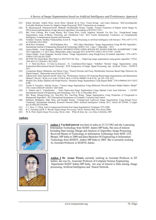A Survey of Image Segmentation based on Artificial Intelligence and Evolutionary Approach
www.iosrjournals.org 78 | Page
[25] Rubén Salvador, Andrés Otero, Javier Mora, Eduardo de la Torre, Teresa Riesgo and Lukas Sekanina, “Self-reconfigurable
Evolvable Hardware System for Adaptive Image Processing” IEEE Transactions on computer.
[26] R. Harinarayan,R. Pannerselvam,M. Mubarak Ali,Dhirendra Kumar Tripathi, “Feature Extraction of Digital Aerial Images by
FPGA based implementation of edge detection algorithms” proceedings of ICETECT 2011
[27] Mei Yeen Choong, Wei Leong Khong, Wei Yeang Kow, Lorita Angeline, Kenneth Tze Kin Teo, “Graph-based Image
Segmentation using K-Means Clustering and Normalised Cuts” 2012 Fourth International Conference on Computational
Intelligence, Communication Systems and Networks
[28] Vaishnavi Ganesh, Sandhya Vaidyanathan, Eswer K, “Image Processing in Artificial Intelligence with Sensors”, 978-1-4577-1775-
8/12/$26.00 ©2012 IEEE
[29] Ms.K.Kavi Niranjana Ms.M.Kalpana Devi Ms.L.Mary Marshaline, “Image Segmentation Using MCWS Algorithm”,
International Journal of Engineering Research & Technology (IJERT), Vol. 1 Issue 7, September – 2012
[30] Amiya Halder , Avijit Dasgupta, “IMAGE SEGMENTATION USING ROUGH SET BASED KMEANS ALGORITHM” CUBE
2012, September 3–5, 2012, Pune, Maharashtra, India Copyright 2012 ACM 978-1-4503-1185-4/12/09…$10.00.
[31] Amiya Halder, Avijit Dasgupta, Susmita Ghosh, “Image Segmentation using Rough-Fuzzy K-medoid Algorithm”, 978-1-4673-
4700-6/12/$31.00,2012 IEEE
[32] HUYNH Thi Thanh Binh ,MAI Dinh Loi NGUYEN Thi Thuy , “Improving image segmentation using genetic algorithm”, 978-0-
7695-4913-2/12 $26.00 © 2012 IEEE
[33] T. J. Ram´irez-Rozo, J.C.Garc´ia,Alvarez,C. G. Castellanos-Dom´inguez “InfraRed Thermal Image Segmentation using
Expectation-Maximization-based Clustering”, XVII Symposium of Image, Signal Processing, and Artificial Vision - STISIVA
2012
[34] Constantina Raluca Mihalache and Mitica Craus, “Neural Network and Fuzzy Membership Functions Based Edge Detection for
Digital Images”, Manuscript received June 8, 2012.
[35] Jaskirat kaur, Sunil Agrawal and Dr. Renu Vig, “Performance Analysis Of Clustering Based Image Segmentation and Optimization
Method”, David C. Wyld, et al. (Eds): CCSEA, SEA, CLOUD, DKMP, CS & IT 05, pp. 245–254, 2012.
[36] Wenbin Zou, Kidiyo Kpalma and Joseph Ronsin, “Semantic Image Segmentation Using Region Bank”, 978-4-9906441-0-9 ©2012
ICPR
[37] Vasiliy N Vasyukov, Nikolay Sysoev, “Texture Image Segmentation Using Multiscale Wavelet-Domain Hidden Markov Model”
978-1-4244-3589-0/07 $20.00 © 2007 IEEE
[38] L. Sankari and C. Chandrasekar , “Semi Supervised Image Segmentation Using Optimal Color Seed Selection ”, IACSIT
International Journal of Engineering and Technology, Vol. 4, No. 6, December 2012
[39] Mei Wang, Hsiung-Cheng Lin, Xiao-Wei Wu, Jian-Ping Wang, “Image Segmentation Using Proportion of Foreground to
Background Algorithm”, 2012 International Symposium on Computer, Consumer and Control
[40] Subrajeet Mohapatra, Dipti Patra, and Kundan Kumar, “Unsupervised Leukocyte Image Segmentation Using Rough Fuzzy
Clustering” International Scholarly Research Network ISRN Artiﬁcial Intelligence Volume 2012, Article ID 923946, 12 pages
doi:10.5402/2012/923946
[41] C. J. Kuo, J. J. Ding, Anew Compression-Oriented Fast image Segmentation Technique, NTU,2009.
[42] R. C. Gonzalez and R. E. Woods, Digital Image Processing, 3rd ed., Prentice Hall, New Jersey 2008.
[43] W. K. Pratt, Digital Image Processing, 3th ed., John Wiley & Sons, Inc., Los Altos, California, 2007
Authors
Author 1 Varshali jaiswal was born in india on 21/12/1982 and she is pursuing
Ph.D in Information Technology from SGSIT, Indore MP India, Her area of interest
Including Data mining, Design and Analysis of Algorithm, Image Processing.
Received Master of Technology in Information Technology from SOIT, UIT,
RGPV Bhopal, MP India in 2009 and done Bachelor Of Engineering in Information
Technology from SGSITS , Indore MP India in 2005. She is currently working
As Assistant Professor in SGSITS, Indore.
Author 2 Dr. Aruna Tiwari, currently working as Assistant Professor in IIT
Indore, she was Ex. Associate Professor of Computer Science Engineering
Department SGSIT Indore MP India, her area of interest is Data mining, Image
processing, Artificial Intelligence and Neural Network.
 