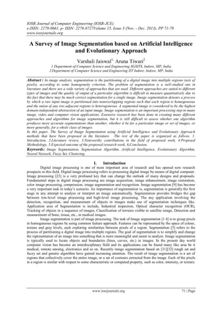 IOSR Journal of Computer Engineering (IOSR-JCE)
e-ISSN: 2278-0661, p- ISSN: 2278-8727Volume 15, Issue 3 (Nov. - Dec. 2013), PP 71-78
www.iosrjournals.org
www.iosrjournals.org 71 | Page
A Survey of Image Segmentation based on Artificial Intelligence
and Evolutionary Approach
Varshali Jaiswal1,
Aruna Tiwari2
1 Department of Computer Science and Engineering SGSITS, Indore, MP, India
2 Department of Computer Science and Engineering IIT Indore, Indore, MP, India
Abstract : In image analysis, segmentation is the partitioning of a digital image into multiple regions (sets of
pixels), according to some homogeneity criterion. The problem of segmentation is a well-studied one in
literature and there are a wide variety of approaches that are used. Different approaches are suited to different
types of images and the quality of output of a particular algorithm is difficult to measure quantitatively due to
the fact that there may be much correct segmentation for a single image. Image segmentation denotes a process
by which a raw input image is partitioned into nonoverlapping regions such that each region is homogeneous
and the union of any two adjacent regions is heterogeneous. A segmented image is considered to be the highest
domain-independent abstraction of an input image. Image segmentation is an important processing step in many
image, video and computer vision applications. Extensive research has been done in creating many different
approaches and algorithms for image segmentation, but it is still difficult to assess whether one algorithm
produces more accurate segmentations than another, whether it be for a particular image or set of images, or
more generally, for a whole class of images.
In this paper, The Survey of Image Segmentation using Artificial Intelligence and Evolutionary Approach
methods that have been proposed in the literature. The rest of the paper is organized as follows. 1.
Introduction, 2.Literature review, 3.Noteworthy contributions in the field of proposed work, 4.Proposed
Methodology, 5.Expected outcome of the proposed research work, 6.Conclusion.
Keywords: Image Segmentation, Segmentation Algorithm, Artificial Intelligence, Evolutionary Algorithm,
Neural Network, Fuzzy Set, Clustering.
I. Introduction
Digital image processing is one of most important area of research and has opened new research
prospects in this field. Digital image processing refers to processing digital image by means of digital computer.
Image processing [23] is a very profound key that can change the outlook of many designs and proposals.
Fundamental steps in digital image processing are image acquisition, image enhancement, image restoration,
color image processing, compression, image segmentation and recognition. Image segmentation [9] has become
a very important task in today’s scenario. An importance of segmentation is, segmentation is generally the first
stage in any attempt to analyze or interpret an image automatically. Segmentation provides bridges the gap
between low-level image processing and high-level image processing. The any application involving the
detection, recognition, and measurement of objects in images make use of segmentation techniques like.
Application area of Segmentation is include, Industrial inspection, Optical character recognition (OCR),
Tracking of objects in a sequence of images, Classification of terrains visible in satellite image, Detection and
measurement of bone, tissue, etc., in medical images.
Image segmentation is part of image processing. The task of Image segmentation [1 4] is to group pixels
in homogeneous regions by using common feature approach. Features can be represented by the space of colour,
texture and gray levels, each exploring similarities between pixels of a region. Segmentation [5] refers to the
process of partitioning a digital image into multiple regions. The goal of segmentation is to simplify and change
the representation of an image into something that is more meaningful and easier to analyze. Image segmentation
is typically used to locate objects and boundaries (lines, curves, etc.) in images. In the present day world
computer vision has become an interdisciplinary field and its applications can be found many like area be it
medical, remote sensing, electronics and so on. Recently image segmentation based on [31][32] rough set and
fuzzy set and genetic algorithm have gained increasing attention. The result of image segmentation is a set of
regions that collectively cover the entire image, or a set of contours extracted from the image. Each of the pixels
in a region is similar with respect to some characteristic or computed property, such as color, intensity, or texture.
 