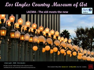 First created 2 May 2016. Version 1.0 - 13 May 2016. Jerry Tse. London.
Los Angles Country Museum of Art
All rights reserved. Rights belong to their respective owners.
Available free for non-commercial, Educational and personal use.
LACMA - The old meets the new
Urban Light. 2008. Chris Burden.
 
