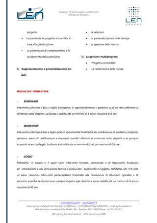 Catalogo LEN Formazione 2009/2010
Scheda di dettaglio
www.lenformazione.it – www.hrsystem.it
Sede e aule corsi: Via Golfo dei Poeti 1/A - 43100 Parma - tel. 0521.038411 fax 0521.038499 - e.mail: len@gruppolen.it
Sede distaccata con aule corsi: Via Nobel, 14/A – Quartiere SPIP - 43100 Parma - tel. 0521.1910311
LEN Learning Education Network - diritti riservati anno 2009
progetto
 La previsione di progetto e la verifica in
base alla pianificazione
 La percentuale di completamento e lo
scostamento dalla previsione
4) Rappresentazione e personalizzazione dei
dati:
 Le relazioni
 La personalizzazione delle stampe
 La gestione della libreria
5) La gestione multiprogetto:
 Progetto consolidato
 La condivisione delle risorse
MODALITA’ FORMATIVE
o SEMINARIO
Intervento collettivo d'aula a taglio divulgativo, di approfondimento o generico su di un tema afferente ai
contenuti sotto descritti. La durata è stabilita da un minimo di 3 ad un massimo di 8 ore.
o WORKSHOP
Intervento collettivo d'aula a taglio pratico sperimentale finalizzato alla condivisione di problemi, proposte,
soluzioni, esami di certificazione e strumenti specifici afferenti ai contenuti sotto descritti e ai processi
aziendali ad essi collegati. La durata è stabilita da un minimo di 3 ad un massimo di 16 ore.
o CORSO
TRAINING: «il sapere e il saper fare» intervento frontale, seminariale e di laboratorio finalizzato
all’introduzione e alla conoscenza teorica e pratica dell’argomento in oggetto. TRAINING ON THE JOB:
«il saper risolvere» intervento personalizzato finalizzato alla conduzione di strumenti operativi e di
soluzioni pratiche Le durate sono coerenti rispetto agli obiettivi e sono stabilite da un minimo di 9 ad un
massimo di 40 ore.
 