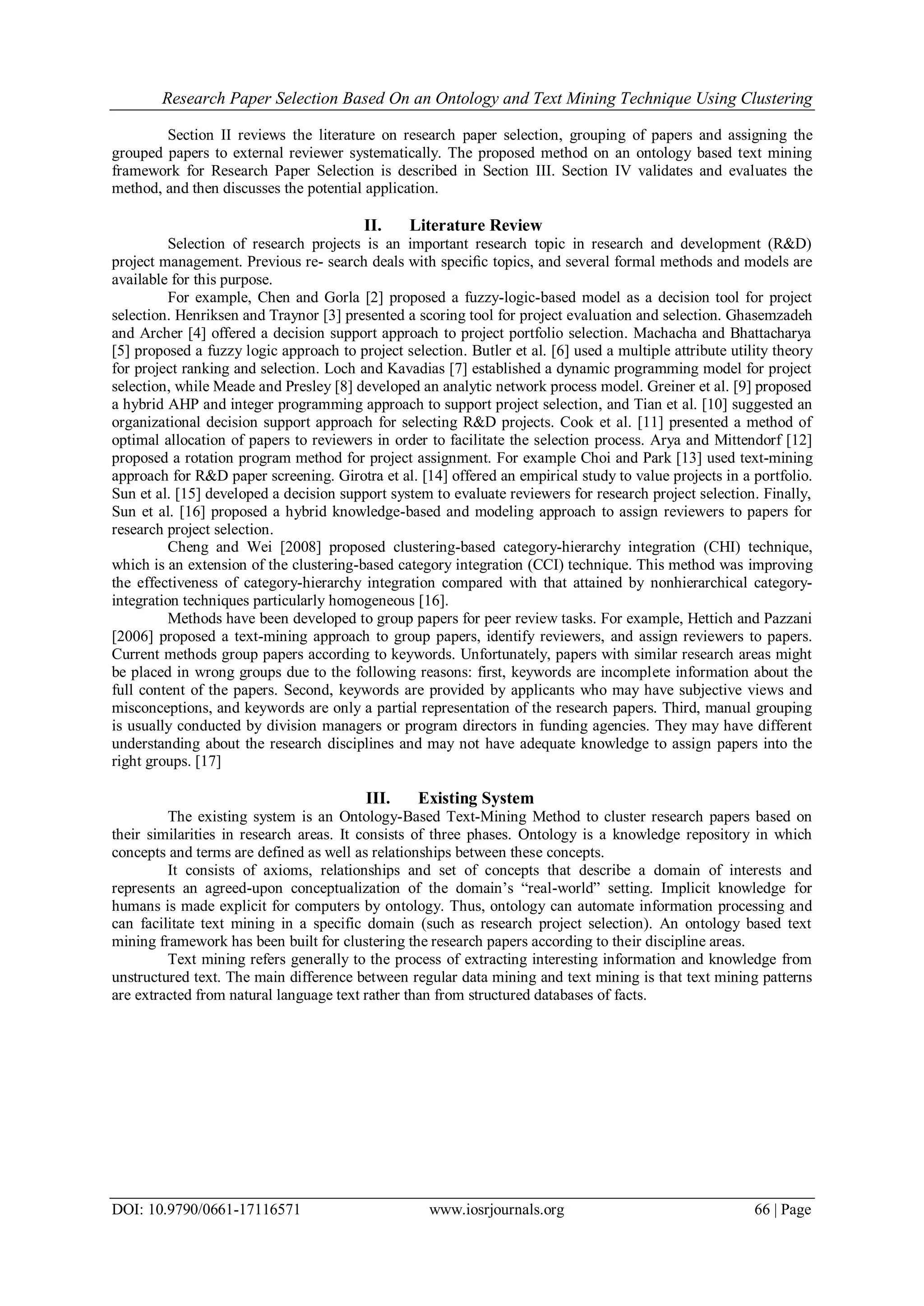 Research Paper Selection Based On an Ontology and Text Mining Technique Using Clustering DOI: 10.9790/0661-17116571 www.iosrjournals.org 66 | Page Section II reviews the literature on research paper selection, grouping of papers and assigning the grouped papers to external reviewer systematically. The proposed method on an ontology based text mining framework for Research Paper Selection is described in Section III. Section IV validates and evaluates the method, and then discusses the potential application. II. Literature Review Selection of research projects is an important research topic in research and development (R&D) project management. Previous re- search deals with speciﬁc topics, and several formal methods and models are available for this purpose. For example, Chen and Gorla [2] proposed a fuzzy-logic-based model as a decision tool for project selection. Henriksen and Traynor [3] presented a scoring tool for project evaluation and selection. Ghasemzadeh and Archer [4] offered a decision support approach to project portfolio selection. Machacha and Bhattacharya [5] proposed a fuzzy logic approach to project selection. Butler et al. [6] used a multiple attribute utility theory for project ranking and selection. Loch and Kavadias [7] established a dynamic programming model for project selection, while Meade and Presley [8] developed an analytic network process model. Greiner et al. [9] proposed a hybrid AHP and integer programming approach to support project selection, and Tian et al. [10] suggested an organizational decision support approach for selecting R&D projects. Cook et al. [11] presented a method of optimal allocation of papers to reviewers in order to facilitate the selection process. Arya and Mittendorf [12] proposed a rotation program method for project assignment. For example Choi and Park [13] used text-mining approach for R&D paper screening. Girotra et al. [14] offered an empirical study to value projects in a portfolio. Sun et al. [15] developed a decision support system to evaluate reviewers for research project selection. Finally, Sun et al. [16] proposed a hybrid knowledge-based and modeling approach to assign reviewers to papers for research project selection. Cheng and Wei [2008] proposed clustering-based category-hierarchy integration (CHI) technique, which is an extension of the clustering-based category integration (CCI) technique. This method was improving the effectiveness of category-hierarchy integration compared with that attained by nonhierarchical category- integration techniques particularly homogeneous [16]. Methods have been developed to group papers for peer review tasks. For example, Hettich and Pazzani [2006] proposed a text-mining approach to group papers, identify reviewers, and assign reviewers to papers. Current methods group papers according to keywords. Unfortunately, papers with similar research areas might be placed in wrong groups due to the following reasons: first, keywords are incomplete information about the full content of the papers. Second, keywords are provided by applicants who may have subjective views and misconceptions, and keywords are only a partial representation of the research papers. Third, manual grouping is usually conducted by division managers or program directors in funding agencies. They may have different understanding about the research disciplines and may not have adequate knowledge to assign papers into the right groups. [17] III. Existing System The existing system is an Ontology-Based Text-Mining Method to cluster research papers based on their similarities in research areas. It consists of three phases. Ontology is a knowledge repository in which concepts and terms are defined as well as relationships between these concepts. It consists of axioms, relationships and set of concepts that describe a domain of interests and represents an agreed-upon conceptualization of the domain’s ―real-world‖ setting. Implicit knowledge for humans is made explicit for computers by ontology. Thus, ontology can automate information processing and can facilitate text mining in a specific domain (such as research project selection). An ontology based text mining framework has been built for clustering the research papers according to their discipline areas. Text mining refers generally to the process of extracting interesting information and knowledge from unstructured text. The main difference between regular data mining and text mining is that text mining patterns are extracted from natural language text rather than from structured databases of facts. 
