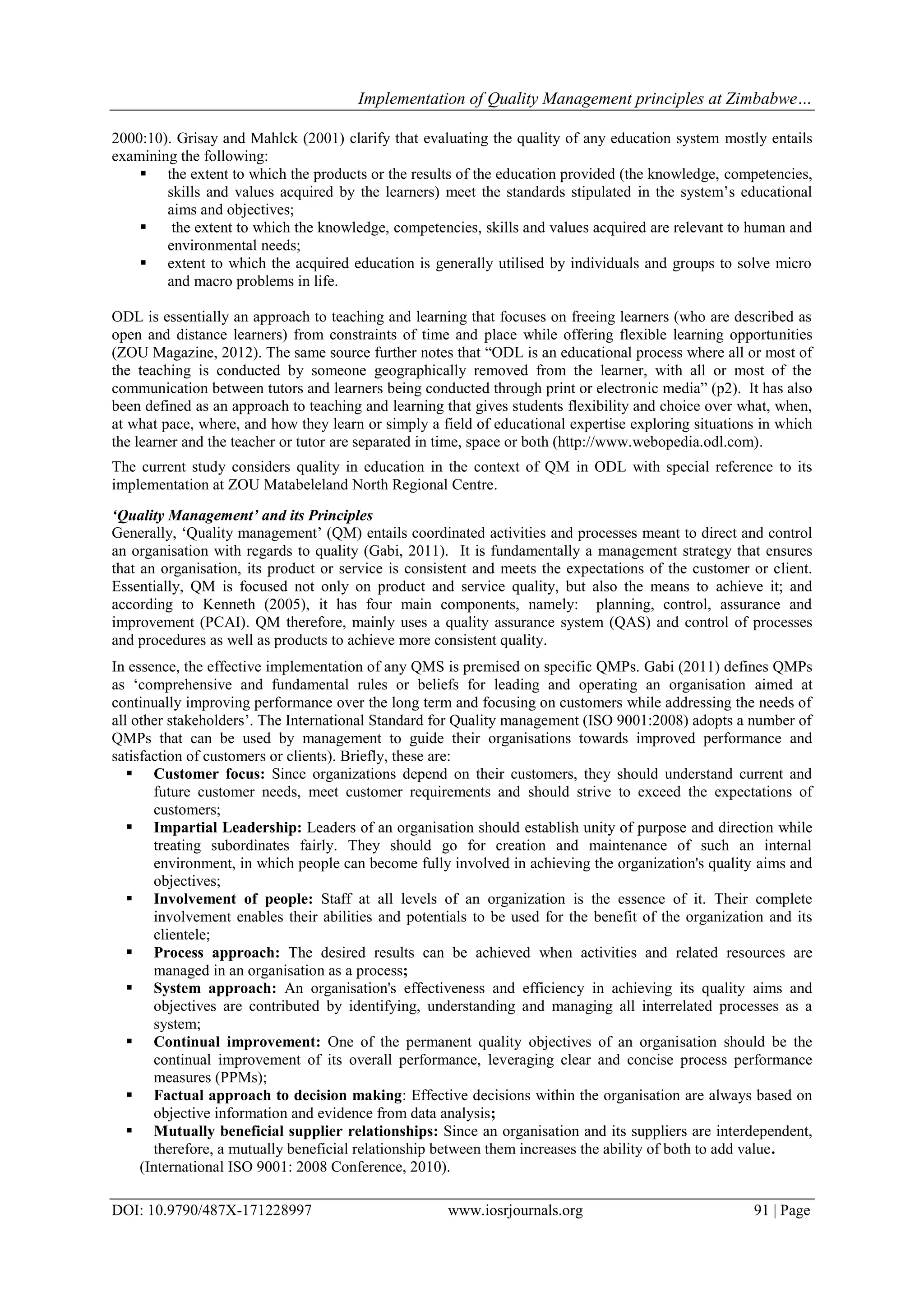 Implementation of Quality Management principles at Zimbabwe…
DOI: 10.9790/487X-171228997 www.iosrjournals.org 91 | Page
2000:10). Grisay and Mahlck (2001) clarify that evaluating the quality of any education system mostly entails
examining the following:
 the extent to which the products or the results of the education provided (the knowledge, competencies,
skills and values acquired by the learners) meet the standards stipulated in the system‟s educational
aims and objectives;
 the extent to which the knowledge, competencies, skills and values acquired are relevant to human and
environmental needs;
 extent to which the acquired education is generally utilised by individuals and groups to solve micro
and macro problems in life.
ODL is essentially an approach to teaching and learning that focuses on freeing learners (who are described as
open and distance learners) from constraints of time and place while offering flexible learning opportunities
(ZOU Magazine, 2012). The same source further notes that “ODL is an educational process where all or most of
the teaching is conducted by someone geographically removed from the learner, with all or most of the
communication between tutors and learners being conducted through print or electronic media” (p2). It has also
been defined as an approach to teaching and learning that gives students flexibility and choice over what, when,
at what pace, where, and how they learn or simply a field of educational expertise exploring situations in which
the learner and the teacher or tutor are separated in time, space or both (http://www.webopedia.odl.com).
The current study considers quality in education in the context of QM in ODL with special reference to its
implementation at ZOU Matabeleland North Regional Centre.
‘Quality Management’ and its Principles
Generally, „Quality management‟ (QM) entails coordinated activities and processes meant to direct and control
an organisation with regards to quality (Gabi, 2011). It is fundamentally a management strategy that ensures
that an organisation, its product or service is consistent and meets the expectations of the customer or client.
Essentially, QM is focused not only on product and service quality, but also the means to achieve it; and
according to Kenneth (2005), it has four main components, namely: planning, control, assurance and
improvement (PCAI). QM therefore, mainly uses a quality assurance system (QAS) and control of processes
and procedures as well as products to achieve more consistent quality.
In essence, the effective implementation of any QMS is premised on specific QMPs. Gabi (2011) defines QMPs
as „comprehensive and fundamental rules or beliefs for leading and operating an organisation aimed at
continually improving performance over the long term and focusing on customers while addressing the needs of
all other stakeholders‟. The International Standard for Quality management (ISO 9001:2008) adopts a number of
QMPs that can be used by management to guide their organisations towards improved performance and
satisfaction of customers or clients). Briefly, these are:
 Customer focus: Since organizations depend on their customers, they should understand current and
future customer needs, meet customer requirements and should strive to exceed the expectations of
customers;
 Impartial Leadership: Leaders of an organisation should establish unity of purpose and direction while
treating subordinates fairly. They should go for creation and maintenance of such an internal
environment, in which people can become fully involved in achieving the organization's quality aims and
objectives;
 Involvement of people: Staff at all levels of an organization is the essence of it. Their complete
involvement enables their abilities and potentials to be used for the benefit of the organization and its
clientele;
 Process approach: The desired results can be achieved when activities and related resources are
managed in an organisation as a process;
 System approach: An organisation's effectiveness and efficiency in achieving its quality aims and
objectives are contributed by identifying, understanding and managing all interrelated processes as a
system;
 Continual improvement: One of the permanent quality objectives of an organisation should be the
continual improvement of its overall performance, leveraging clear and concise process performance
measures (PPMs);
 Factual approach to decision making: Effective decisions within the organisation are always based on
objective information and evidence from data analysis;
 Mutually beneficial supplier relationships: Since an organisation and its suppliers are interdependent,
therefore, a mutually beneficial relationship between them increases the ability of both to add value.
(International ISO 9001: 2008 Conference, 2010).
 