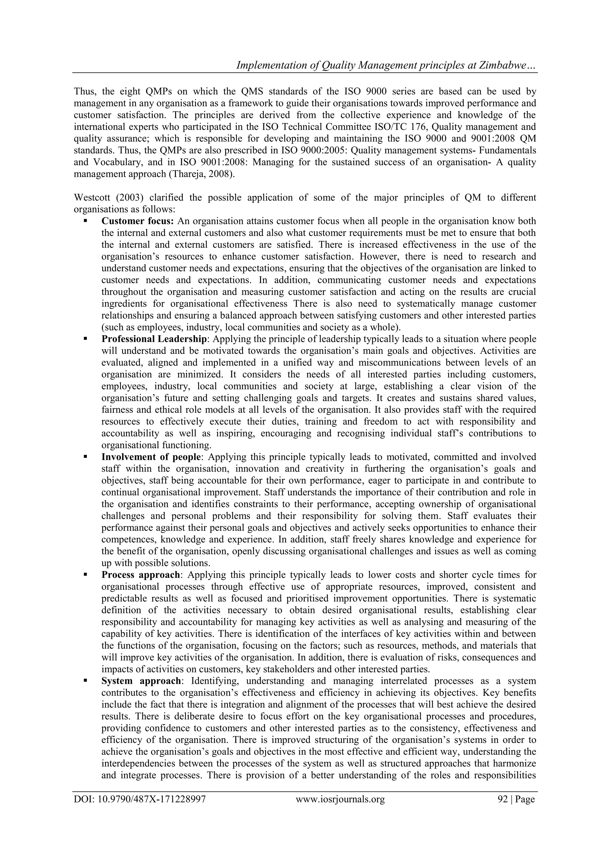 Implementation of Quality Management principles at Zimbabwe…
DOI: 10.9790/487X-171228997 www.iosrjournals.org 92 | Page
Thus, the eight QMPs on which the QMS standards of the ISO 9000 series are based can be used by
management in any organisation as a framework to guide their organisations towards improved performance and
customer satisfaction. The principles are derived from the collective experience and knowledge of the
international experts who participated in the ISO Technical Committee ISO/TC 176, Quality management and
quality assurance; which is responsible for developing and maintaining the ISO 9000 and 9001:2008 QM
standards. Thus, the QMPs are also prescribed in ISO 9000:2005: Quality management systems- Fundamentals
and Vocabulary, and in ISO 9001:2008: Managing for the sustained success of an organisation- A quality
management approach (Thareja, 2008).
Westcott (2003) clarified the possible application of some of the major principles of QM to different
organisations as follows:
 Customer focus: An organisation attains customer focus when all people in the organisation know both
the internal and external customers and also what customer requirements must be met to ensure that both
the internal and external customers are satisfied. There is increased effectiveness in the use of the
organisation‟s resources to enhance customer satisfaction. However, there is need to research and
understand customer needs and expectations, ensuring that the objectives of the organisation are linked to
customer needs and expectations. In addition, communicating customer needs and expectations
throughout the organisation and measuring customer satisfaction and acting on the results are crucial
ingredients for organisational effectiveness There is also need to systematically manage customer
relationships and ensuring a balanced approach between satisfying customers and other interested parties
(such as employees, industry, local communities and society as a whole).
 Professional Leadership: Applying the principle of leadership typically leads to a situation where people
will understand and be motivated towards the organisation‟s main goals and objectives. Activities are
evaluated, aligned and implemented in a unified way and miscommunications between levels of an
organisation are minimized. It considers the needs of all interested parties including customers,
employees, industry, local communities and society at large, establishing a clear vision of the
organisation‟s future and setting challenging goals and targets. It creates and sustains shared values,
fairness and ethical role models at all levels of the organisation. It also provides staff with the required
resources to effectively execute their duties, training and freedom to act with responsibility and
accountability as well as inspiring, encouraging and recognising individual staff‟s contributions to
organisational functioning.
 Involvement of people: Applying this principle typically leads to motivated, committed and involved
staff within the organisation, innovation and creativity in furthering the organisation‟s goals and
objectives, staff being accountable for their own performance, eager to participate in and contribute to
continual organisational improvement. Staff understands the importance of their contribution and role in
the organisation and identifies constraints to their performance, accepting ownership of organisational
challenges and personal problems and their responsibility for solving them. Staff evaluates their
performance against their personal goals and objectives and actively seeks opportunities to enhance their
competences, knowledge and experience. In addition, staff freely shares knowledge and experience for
the benefit of the organisation, openly discussing organisational challenges and issues as well as coming
up with possible solutions.
 Process approach: Applying this principle typically leads to lower costs and shorter cycle times for
organisational processes through effective use of appropriate resources, improved, consistent and
predictable results as well as focused and prioritised improvement opportunities. There is systematic
definition of the activities necessary to obtain desired organisational results, establishing clear
responsibility and accountability for managing key activities as well as analysing and measuring of the
capability of key activities. There is identification of the interfaces of key activities within and between
the functions of the organisation, focusing on the factors; such as resources, methods, and materials that
will improve key activities of the organisation. In addition, there is evaluation of risks, consequences and
impacts of activities on customers, key stakeholders and other interested parties.
 System approach: Identifying, understanding and managing interrelated processes as a system
contributes to the organisation‟s effectiveness and efficiency in achieving its objectives. Key benefits
include the fact that there is integration and alignment of the processes that will best achieve the desired
results. There is deliberate desire to focus effort on the key organisational processes and procedures,
providing confidence to customers and other interested parties as to the consistency, effectiveness and
efficiency of the organisation. There is improved structuring of the organisation‟s systems in order to
achieve the organisation‟s goals and objectives in the most effective and efficient way, understanding the
interdependencies between the processes of the system as well as structured approaches that harmonize
and integrate processes. There is provision of a better understanding of the roles and responsibilities
 