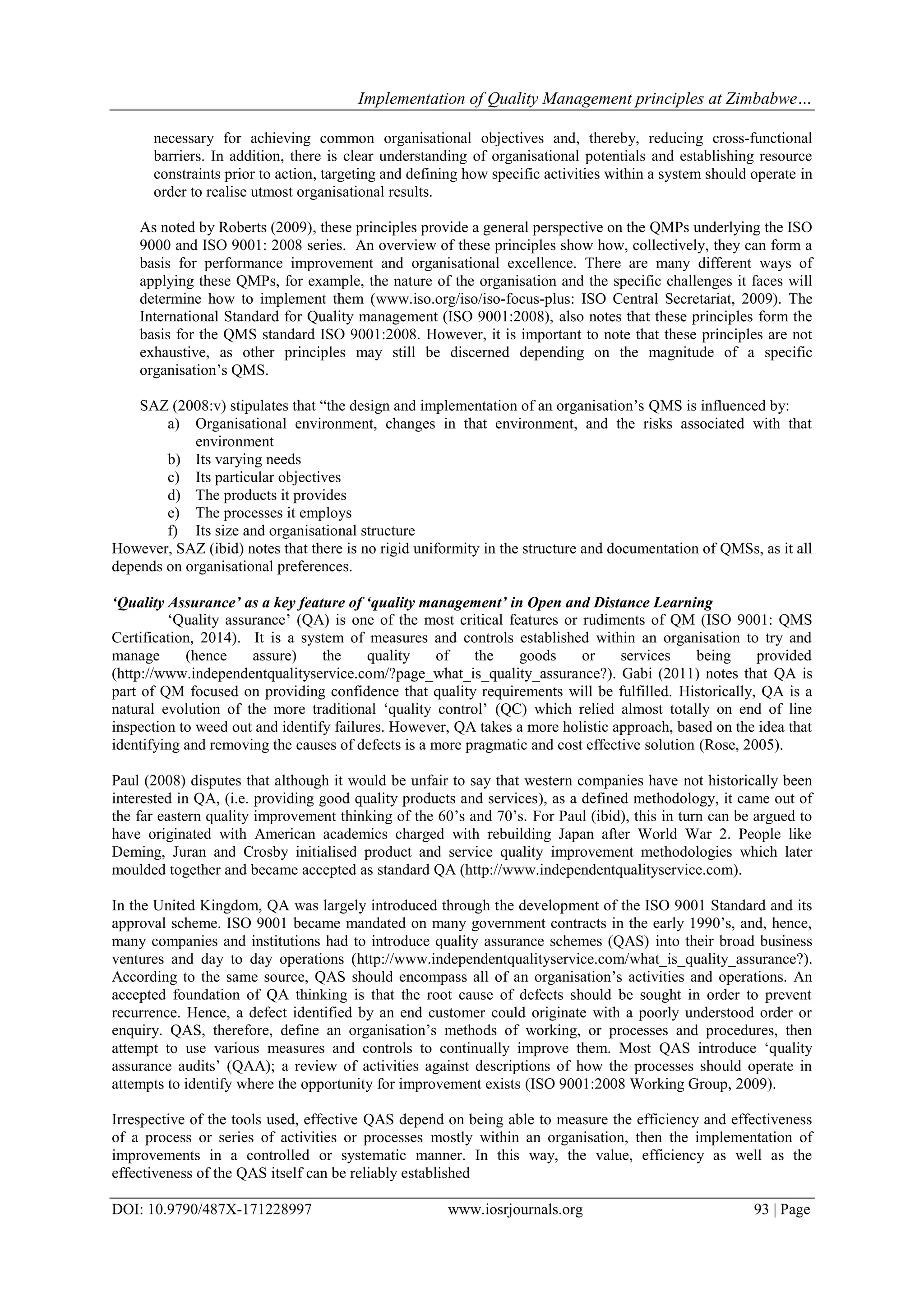 Implementation of Quality Management principles at Zimbabwe…
DOI: 10.9790/487X-171228997 www.iosrjournals.org 93 | Page
necessary for achieving common organisational objectives and, thereby, reducing cross-functional
barriers. In addition, there is clear understanding of organisational potentials and establishing resource
constraints prior to action, targeting and defining how specific activities within a system should operate in
order to realise utmost organisational results.
As noted by Roberts (2009), these principles provide a general perspective on the QMPs underlying the ISO
9000 and ISO 9001: 2008 series. An overview of these principles show how, collectively, they can form a
basis for performance improvement and organisational excellence. There are many different ways of
applying these QMPs, for example, the nature of the organisation and the specific challenges it faces will
determine how to implement them (www.iso.org/iso/iso-focus-plus: ISO Central Secretariat, 2009). The
International Standard for Quality management (ISO 9001:2008), also notes that these principles form the
basis for the QMS standard ISO 9001:2008. However, it is important to note that these principles are not
exhaustive, as other principles may still be discerned depending on the magnitude of a specific
organisation‟s QMS.
SAZ (2008:v) stipulates that “the design and implementation of an organisation‟s QMS is influenced by:
a) Organisational environment, changes in that environment, and the risks associated with that
environment
b) Its varying needs
c) Its particular objectives
d) The products it provides
e) The processes it employs
f) Its size and organisational structure
However, SAZ (ibid) notes that there is no rigid uniformity in the structure and documentation of QMSs, as it all
depends on organisational preferences.
‘Quality Assurance’ as a key feature of ‘quality management’ in Open and Distance Learning
„Quality assurance‟ (QA) is one of the most critical features or rudiments of QM (ISO 9001: QMS
Certification, 2014). It is a system of measures and controls established within an organisation to try and
manage (hence assure) the quality of the goods or services being provided
(http://www.independentqualityservice.com/?page_what_is_quality_assurance?). Gabi (2011) notes that QA is
part of QM focused on providing confidence that quality requirements will be fulfilled. Historically, QA is a
natural evolution of the more traditional „quality control‟ (QC) which relied almost totally on end of line
inspection to weed out and identify failures. However, QA takes a more holistic approach, based on the idea that
identifying and removing the causes of defects is a more pragmatic and cost effective solution (Rose, 2005).
Paul (2008) disputes that although it would be unfair to say that western companies have not historically been
interested in QA, (i.e. providing good quality products and services), as a defined methodology, it came out of
the far eastern quality improvement thinking of the 60‟s and 70‟s. For Paul (ibid), this in turn can be argued to
have originated with American academics charged with rebuilding Japan after World War 2. People like
Deming, Juran and Crosby initialised product and service quality improvement methodologies which later
moulded together and became accepted as standard QA (http://www.independentqualityservice.com).
In the United Kingdom, QA was largely introduced through the development of the ISO 9001 Standard and its
approval scheme. ISO 9001 became mandated on many government contracts in the early 1990‟s, and, hence,
many companies and institutions had to introduce quality assurance schemes (QAS) into their broad business
ventures and day to day operations (http://www.independentqualityservice.com/what_is_quality_assurance?).
According to the same source, QAS should encompass all of an organisation‟s activities and operations. An
accepted foundation of QA thinking is that the root cause of defects should be sought in order to prevent
recurrence. Hence, a defect identified by an end customer could originate with a poorly understood order or
enquiry. QAS, therefore, define an organisation‟s methods of working, or processes and procedures, then
attempt to use various measures and controls to continually improve them. Most QAS introduce „quality
assurance audits‟ (QAA); a review of activities against descriptions of how the processes should operate in
attempts to identify where the opportunity for improvement exists (ISO 9001:2008 Working Group, 2009).
Irrespective of the tools used, effective QAS depend on being able to measure the efficiency and effectiveness
of a process or series of activities or processes mostly within an organisation, then the implementation of
improvements in a controlled or systematic manner. In this way, the value, efficiency as well as the
effectiveness of the QAS itself can be reliably established
 