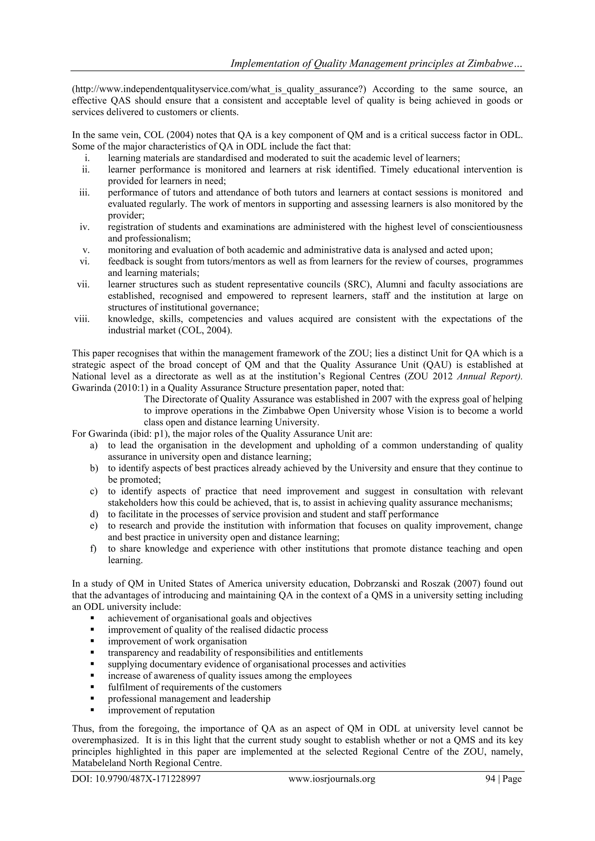 Implementation of Quality Management principles at Zimbabwe…
DOI: 10.9790/487X-171228997 www.iosrjournals.org 94 | Page
(http://www.independentqualityservice.com/what_is_quality_assurance?) According to the same source, an
effective QAS should ensure that a consistent and acceptable level of quality is being achieved in goods or
services delivered to customers or clients.
In the same vein, COL (2004) notes that QA is a key component of QM and is a critical success factor in ODL.
Some of the major characteristics of QA in ODL include the fact that:
i. learning materials are standardised and moderated to suit the academic level of learners;
ii. learner performance is monitored and learners at risk identified. Timely educational intervention is
provided for learners in need;
iii. performance of tutors and attendance of both tutors and learners at contact sessions is monitored and
evaluated regularly. The work of mentors in supporting and assessing learners is also monitored by the
provider;
iv. registration of students and examinations are administered with the highest level of conscientiousness
and professionalism;
v. monitoring and evaluation of both academic and administrative data is analysed and acted upon;
vi. feedback is sought from tutors/mentors as well as from learners for the review of courses, programmes
and learning materials;
vii. learner structures such as student representative councils (SRC), Alumni and faculty associations are
established, recognised and empowered to represent learners, staff and the institution at large on
structures of institutional governance;
viii. knowledge, skills, competencies and values acquired are consistent with the expectations of the
industrial market (COL, 2004).
This paper recognises that within the management framework of the ZOU; lies a distinct Unit for QA which is a
strategic aspect of the broad concept of QM and that the Quality Assurance Unit (QAU) is established at
National level as a directorate as well as at the institution‟s Regional Centres (ZOU 2012 Annual Report).
Gwarinda (2010:1) in a Quality Assurance Structure presentation paper, noted that:
The Directorate of Quality Assurance was established in 2007 with the express goal of helping
to improve operations in the Zimbabwe Open University whose Vision is to become a world
class open and distance learning University.
For Gwarinda (ibid: p1), the major roles of the Quality Assurance Unit are:
a) to lead the organisation in the development and upholding of a common understanding of quality
assurance in university open and distance learning;
b) to identify aspects of best practices already achieved by the University and ensure that they continue to
be promoted;
c) to identify aspects of practice that need improvement and suggest in consultation with relevant
stakeholders how this could be achieved, that is, to assist in achieving quality assurance mechanisms;
d) to facilitate in the processes of service provision and student and staff performance
e) to research and provide the institution with information that focuses on quality improvement, change
and best practice in university open and distance learning;
f) to share knowledge and experience with other institutions that promote distance teaching and open
learning.
In a study of QM in United States of America university education, Dobrzanski and Roszak (2007) found out
that the advantages of introducing and maintaining QA in the context of a QMS in a university setting including
an ODL university include:
 achievement of organisational goals and objectives
 improvement of quality of the realised didactic process
 improvement of work organisation
 transparency and readability of responsibilities and entitlements
 supplying documentary evidence of organisational processes and activities
 increase of awareness of quality issues among the employees
 fulfilment of requirements of the customers
 professional management and leadership
 improvement of reputation
Thus, from the foregoing, the importance of QA as an aspect of QM in ODL at university level cannot be
overemphasized. It is in this light that the current study sought to establish whether or not a QMS and its key
principles highlighted in this paper are implemented at the selected Regional Centre of the ZOU, namely,
Matabeleland North Regional Centre.
 