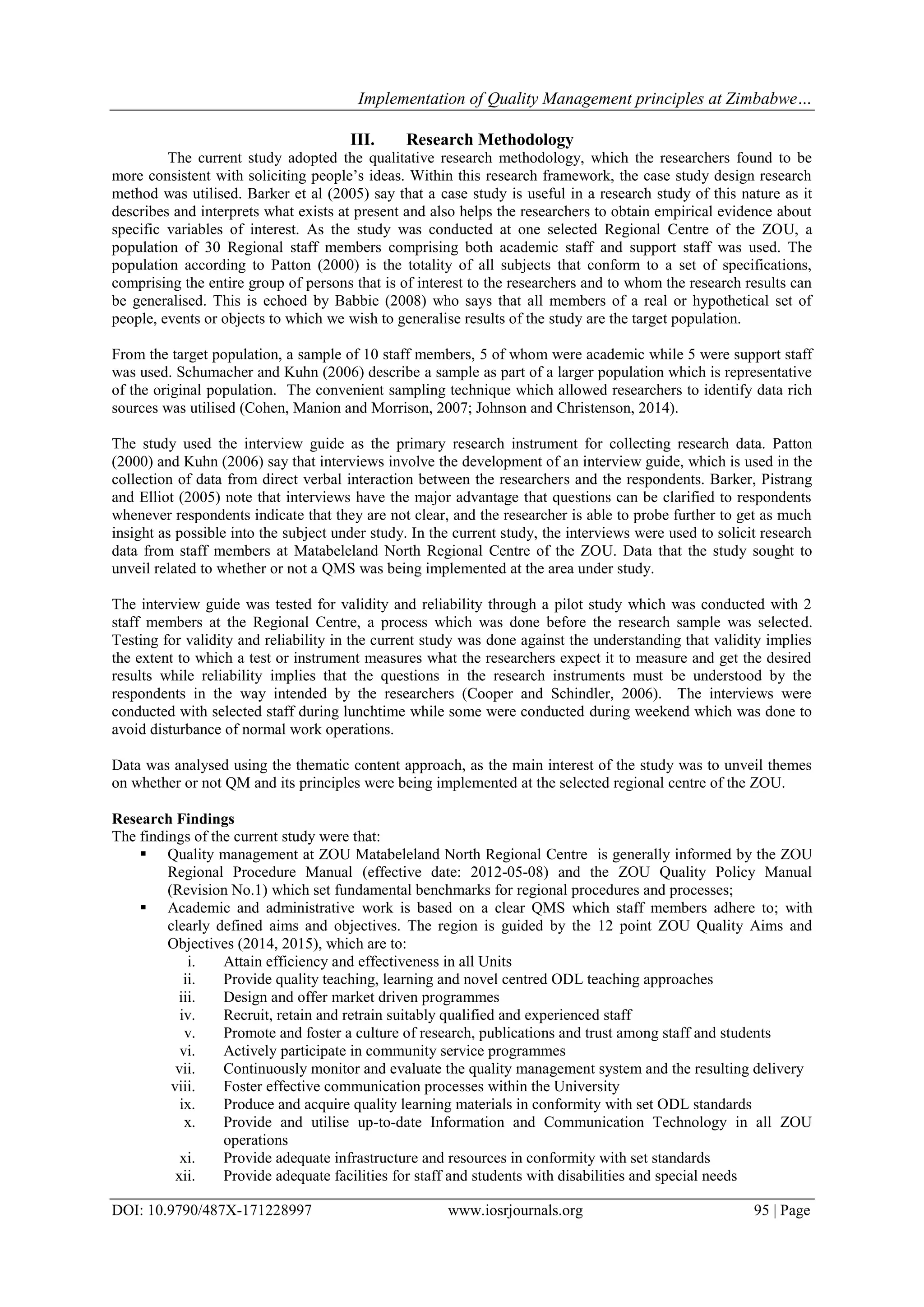 Implementation of Quality Management principles at Zimbabwe…
DOI: 10.9790/487X-171228997 www.iosrjournals.org 95 | Page
III. Research Methodology
The current study adopted the qualitative research methodology, which the researchers found to be
more consistent with soliciting people‟s ideas. Within this research framework, the case study design research
method was utilised. Barker et al (2005) say that a case study is useful in a research study of this nature as it
describes and interprets what exists at present and also helps the researchers to obtain empirical evidence about
specific variables of interest. As the study was conducted at one selected Regional Centre of the ZOU, a
population of 30 Regional staff members comprising both academic staff and support staff was used. The
population according to Patton (2000) is the totality of all subjects that conform to a set of specifications,
comprising the entire group of persons that is of interest to the researchers and to whom the research results can
be generalised. This is echoed by Babbie (2008) who says that all members of a real or hypothetical set of
people, events or objects to which we wish to generalise results of the study are the target population.
From the target population, a sample of 10 staff members, 5 of whom were academic while 5 were support staff
was used. Schumacher and Kuhn (2006) describe a sample as part of a larger population which is representative
of the original population. The convenient sampling technique which allowed researchers to identify data rich
sources was utilised (Cohen, Manion and Morrison, 2007; Johnson and Christenson, 2014).
The study used the interview guide as the primary research instrument for collecting research data. Patton
(2000) and Kuhn (2006) say that interviews involve the development of an interview guide, which is used in the
collection of data from direct verbal interaction between the researchers and the respondents. Barker, Pistrang
and Elliot (2005) note that interviews have the major advantage that questions can be clarified to respondents
whenever respondents indicate that they are not clear, and the researcher is able to probe further to get as much
insight as possible into the subject under study. In the current study, the interviews were used to solicit research
data from staff members at Matabeleland North Regional Centre of the ZOU. Data that the study sought to
unveil related to whether or not a QMS was being implemented at the area under study.
The interview guide was tested for validity and reliability through a pilot study which was conducted with 2
staff members at the Regional Centre, a process which was done before the research sample was selected.
Testing for validity and reliability in the current study was done against the understanding that validity implies
the extent to which a test or instrument measures what the researchers expect it to measure and get the desired
results while reliability implies that the questions in the research instruments must be understood by the
respondents in the way intended by the researchers (Cooper and Schindler, 2006). The interviews were
conducted with selected staff during lunchtime while some were conducted during weekend which was done to
avoid disturbance of normal work operations.
Data was analysed using the thematic content approach, as the main interest of the study was to unveil themes
on whether or not QM and its principles were being implemented at the selected regional centre of the ZOU.
Research Findings
The findings of the current study were that:
 Quality management at ZOU Matabeleland North Regional Centre is generally informed by the ZOU
Regional Procedure Manual (effective date: 2012-05-08) and the ZOU Quality Policy Manual
(Revision No.1) which set fundamental benchmarks for regional procedures and processes;
 Academic and administrative work is based on a clear QMS which staff members adhere to; with
clearly defined aims and objectives. The region is guided by the 12 point ZOU Quality Aims and
Objectives (2014, 2015), which are to:
i. Attain efficiency and effectiveness in all Units
ii. Provide quality teaching, learning and novel centred ODL teaching approaches
iii. Design and offer market driven programmes
iv. Recruit, retain and retrain suitably qualified and experienced staff
v. Promote and foster a culture of research, publications and trust among staff and students
vi. Actively participate in community service programmes
vii. Continuously monitor and evaluate the quality management system and the resulting delivery
viii. Foster effective communication processes within the University
ix. Produce and acquire quality learning materials in conformity with set ODL standards
x. Provide and utilise up-to-date Information and Communication Technology in all ZOU
operations
xi. Provide adequate infrastructure and resources in conformity with set standards
xii. Provide adequate facilities for staff and students with disabilities and special needs
 