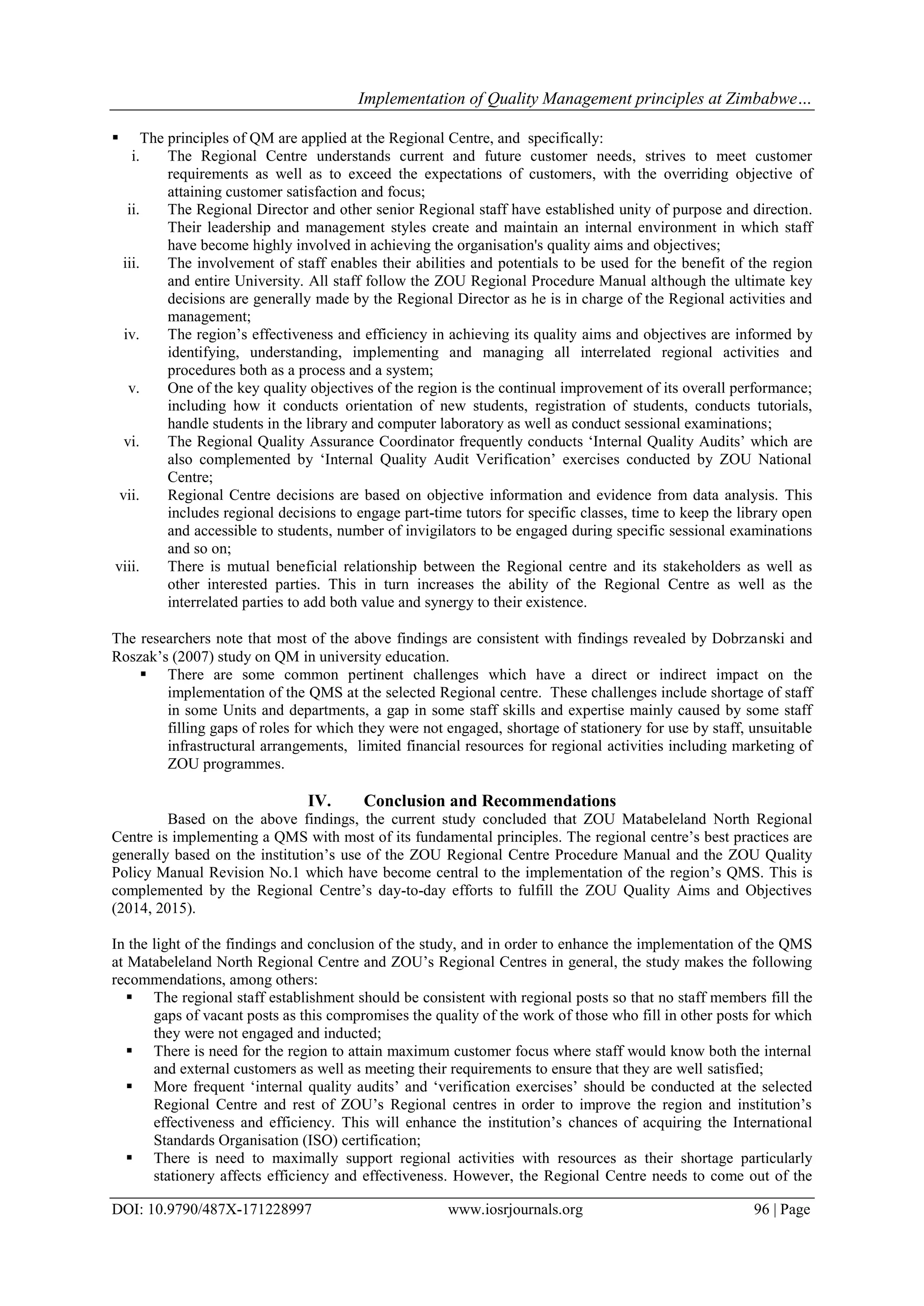 Implementation of Quality Management principles at Zimbabwe…
DOI: 10.9790/487X-171228997 www.iosrjournals.org 96 | Page
 The principles of QM are applied at the Regional Centre, and specifically:
i. The Regional Centre understands current and future customer needs, strives to meet customer
requirements as well as to exceed the expectations of customers, with the overriding objective of
attaining customer satisfaction and focus;
ii. The Regional Director and other senior Regional staff have established unity of purpose and direction.
Their leadership and management styles create and maintain an internal environment in which staff
have become highly involved in achieving the organisation's quality aims and objectives;
iii. The involvement of staff enables their abilities and potentials to be used for the benefit of the region
and entire University. All staff follow the ZOU Regional Procedure Manual although the ultimate key
decisions are generally made by the Regional Director as he is in charge of the Regional activities and
management;
iv. The region‟s effectiveness and efficiency in achieving its quality aims and objectives are informed by
identifying, understanding, implementing and managing all interrelated regional activities and
procedures both as a process and a system;
v. One of the key quality objectives of the region is the continual improvement of its overall performance;
including how it conducts orientation of new students, registration of students, conducts tutorials,
handle students in the library and computer laboratory as well as conduct sessional examinations;
vi. The Regional Quality Assurance Coordinator frequently conducts „Internal Quality Audits‟ which are
also complemented by „Internal Quality Audit Verification‟ exercises conducted by ZOU National
Centre;
vii. Regional Centre decisions are based on objective information and evidence from data analysis. This
includes regional decisions to engage part-time tutors for specific classes, time to keep the library open
and accessible to students, number of invigilators to be engaged during specific sessional examinations
and so on;
viii. There is mutual beneficial relationship between the Regional centre and its stakeholders as well as
other interested parties. This in turn increases the ability of the Regional Centre as well as the
interrelated parties to add both value and synergy to their existence.
The researchers note that most of the above findings are consistent with findings revealed by Dobrzanski and
Roszak‟s (2007) study on QM in university education.
 There are some common pertinent challenges which have a direct or indirect impact on the
implementation of the QMS at the selected Regional centre. These challenges include shortage of staff
in some Units and departments, a gap in some staff skills and expertise mainly caused by some staff
filling gaps of roles for which they were not engaged, shortage of stationery for use by staff, unsuitable
infrastructural arrangements, limited financial resources for regional activities including marketing of
ZOU programmes.
IV. Conclusion and Recommendations
Based on the above findings, the current study concluded that ZOU Matabeleland North Regional
Centre is implementing a QMS with most of its fundamental principles. The regional centre‟s best practices are
generally based on the institution‟s use of the ZOU Regional Centre Procedure Manual and the ZOU Quality
Policy Manual Revision No.1 which have become central to the implementation of the region‟s QMS. This is
complemented by the Regional Centre‟s day-to-day efforts to fulfill the ZOU Quality Aims and Objectives
(2014, 2015).
In the light of the findings and conclusion of the study, and in order to enhance the implementation of the QMS
at Matabeleland North Regional Centre and ZOU‟s Regional Centres in general, the study makes the following
recommendations, among others:
 The regional staff establishment should be consistent with regional posts so that no staff members fill the
gaps of vacant posts as this compromises the quality of the work of those who fill in other posts for which
they were not engaged and inducted;
 There is need for the region to attain maximum customer focus where staff would know both the internal
and external customers as well as meeting their requirements to ensure that they are well satisfied;
 More frequent „internal quality audits‟ and „verification exercises‟ should be conducted at the selected
Regional Centre and rest of ZOU‟s Regional centres in order to improve the region and institution‟s
effectiveness and efficiency. This will enhance the institution‟s chances of acquiring the International
Standards Organisation (ISO) certification;
 There is need to maximally support regional activities with resources as their shortage particularly
stationery affects efficiency and effectiveness. However, the Regional Centre needs to come out of the
 