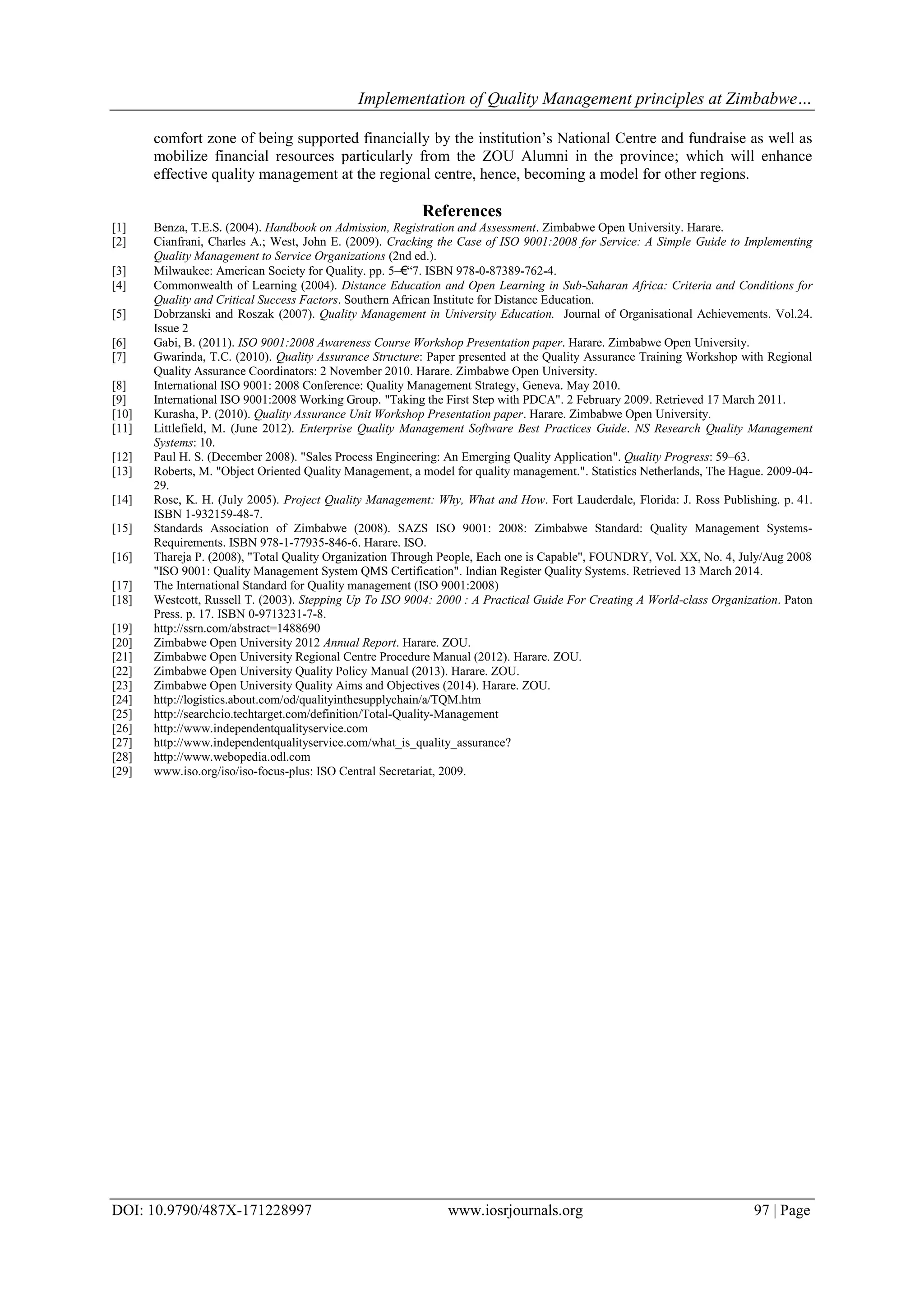 Implementation of Quality Management principles at Zimbabwe…
DOI: 10.9790/487X-171228997 www.iosrjournals.org 97 | Page
comfort zone of being supported financially by the institution‟s National Centre and fundraise as well as
mobilize financial resources particularly from the ZOU Alumni in the province; which will enhance
effective quality management at the regional centre, hence, becoming a model for other regions.
References
[1] Benza, T.E.S. (2004). Handbook on Admission, Registration and Assessment. Zimbabwe Open University. Harare.
[2] Cianfrani, Charles A.; West, John E. (2009). Cracking the Case of ISO 9001:2008 for Service: A Simple Guide to Implementing
Quality Management to Service Organizations (2nd ed.).
[3] Milwaukee: American Society for Quality. pp. 5–€“7. ISBN 978-0-87389-762-4.
[4] Commonwealth of Learning (2004). Distance Education and Open Learning in Sub-Saharan Africa: Criteria and Conditions for
Quality and Critical Success Factors. Southern African Institute for Distance Education.
[5] Dobrzanski and Roszak (2007). Quality Management in University Education. Journal of Organisational Achievements. Vol.24.
Issue 2
[6] Gabi, B. (2011). ISO 9001:2008 Awareness Course Workshop Presentation paper. Harare. Zimbabwe Open University.
[7] Gwarinda, T.C. (2010). Quality Assurance Structure: Paper presented at the Quality Assurance Training Workshop with Regional
Quality Assurance Coordinators: 2 November 2010. Harare. Zimbabwe Open University.
[8] International ISO 9001: 2008 Conference: Quality Management Strategy, Geneva. May 2010.
[9] International ISO 9001:2008 Working Group. "Taking the First Step with PDCA". 2 February 2009. Retrieved 17 March 2011.
[10] Kurasha, P. (2010). Quality Assurance Unit Workshop Presentation paper. Harare. Zimbabwe Open University.
[11] Littlefield, M. (June 2012). Enterprise Quality Management Software Best Practices Guide. NS Research Quality Management
Systems: 10.
[12] Paul H. S. (December 2008). "Sales Process Engineering: An Emerging Quality Application". Quality Progress: 59–63.
[13] Roberts, M. "Object Oriented Quality Management, a model for quality management.". Statistics Netherlands, The Hague. 2009-04-
29.
[14] Rose, K. H. (July 2005). Project Quality Management: Why, What and How. Fort Lauderdale, Florida: J. Ross Publishing. p. 41.
ISBN 1-932159-48-7.
[15] Standards Association of Zimbabwe (2008). SAZS ISO 9001: 2008: Zimbabwe Standard: Quality Management Systems-
Requirements. ISBN 978-1-77935-846-6. Harare. ISO.
[16] Thareja P. (2008), "Total Quality Organization Through People, Each one is Capable", FOUNDRY, Vol. XX, No. 4, July/Aug 2008
"ISO 9001: Quality Management System QMS Certification". Indian Register Quality Systems. Retrieved 13 March 2014.
[17] The International Standard for Quality management (ISO 9001:2008)
[18] Westcott, Russell T. (2003). Stepping Up To ISO 9004: 2000 : A Practical Guide For Creating A World-class Organization. Paton
Press. p. 17. ISBN 0-9713231-7-8.
[19] http://ssrn.com/abstract=1488690
[20] Zimbabwe Open University 2012 Annual Report. Harare. ZOU.
[21] Zimbabwe Open University Regional Centre Procedure Manual (2012). Harare. ZOU.
[22] Zimbabwe Open University Quality Policy Manual (2013). Harare. ZOU.
[23] Zimbabwe Open University Quality Aims and Objectives (2014). Harare. ZOU.
[24] http://logistics.about.com/od/qualityinthesupplychain/a/TQM.htm
[25] http://searchcio.techtarget.com/definition/Total-Quality-Management
[26] http://www.independentqualityservice.com
[27] http://www.independentqualityservice.com/what_is_quality_assurance?
[28] http://www.webopedia.odl.com
[29] www.iso.org/iso/iso-focus-plus: ISO Central Secretariat, 2009.
 