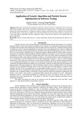 IOSR Journal of Computer Engineering (IOSR-JCE)
e-ISSN: 2278-0661,p-ISSN: 2278-8727, Volume 17, Issue 1, Ver. II (Jan – Feb. 2015), PP 75-78
www.iosrjournals.org
DOI: 10.9790/0661-17127578 www.iosrjournals.org 75 | Page
Application of Genetic Algorithm and Particle Swarm
Optimization in Software Testing
Deepti Arora1
, Anurag Singh Baghel2
1,2,
(Gautam Buddha University,Uttar Pradesh,India)
Abstract: This paper will describe a method for optimizing software testing by finding the most error prone
paths in the program. This can be achieved by a meta-heuristic technique, that is by using genetic algorithm
and particle swarm optimization. As exhaustive software testing is not possible where software is tested with all
the possible inputs , those parts of software are also tested which are not error prone..Goal is to generate test
cases using both the algorithms and then comparative study is done between Particle swarm optimization and
genetic algorithm.
Keywords: Software Testing, Meta-heuristics , Genetic Algorithms, Particle Swarm Optimization, Software test
cases.
I. Introduction
Testing is the one of the crucial phase that is performed during software development. It is a primary
technique which is used to gain consumer confidence in the software. It is conducted by executing the program
developed with test inputs and comparing the observed output with the expected one .[1]Software testing is done
to identify any errors or missing requirements in contrary to the actual requirements. It is done to validate the
quality of the software testing using minimal cost and efforts and to generate high quality test cases. It uncovers
the error in the software, including errors in requirement analysis, design document, coding, system resources
and system environments, hardware problems and their interfaces to the software .[2] It is very time consuming
and laborious activity. It is costly and consumes about 50% of the cost of the software development.[3]. Main
goal of testing to find as many faults as possible in a software. As mentioned earlier it a time consuming activity
,as it is impossible to test the software unit with all the combinations of inputs so there is a need to design
minimum no. of test cases that will discover as many faults as possible . However, software testing automation
is not a straight forward process. For years a lot of research have been done in this area to generate test cases
,researchers developed methods like random test case generator, symbolic test data generators and dynamic test
data generators. This paper applied the EST (Evolutionary software testing ) techniquie.EST is the automatic
software test case generation technique which in turn will reduce the cost of development of software. EST
interprets the task of test case generation as an optimization problem and tries to solve it using a search
technique .EST uses an meta-heuristic search technique that is genetic algorithm to convert the task of test case
generation into an optimal problem. Evolutionary Testing search for optimal test parameter combinations that
satisfy a test criterion. Test criterion is represented fitness function that measures how well optimization
parameters that are automatically generated are satisfying the given test criterion .There are variety of
techniques for test case generation but in this paper we will focus on genetic algorithm and particle swarm
optimization technique.
This paper will present the result of our research in into the application of GA and PSO search
approach, to find optimal solution in the software construct.
II. Genetic Algorithm
Genetic Algorithm (GA) are heuristic search algorithm.[4]They are based on the evolutionary idea of
natural selection and genetics. Genetic algorithm is inspired by the Dalton’s theory about evolution that is
survival of the fittest. Genetic algorithm is a part of evolutionary computing which is a growing field of
Artificial Intelligence. GA exploits the historical information to direct the search in region of better performance
with in the search space. [5] In this way competition among individuals for better resources results in fittest
individual dominating over the weaker ones. Genetic Algorithms are more robust hence they are better than
conventional AI(Artificial Intelligence). GA does not break easily even if there is a slightly change in the input
and it also does not get affected by noise. GA offer benefit over typical search of optimization problem in
searching large state space, multimodal search space and n dimensional surface.
Distinct element in GA is individual and population. Individual represents single solution while
population represents set of Solutions which is currently involved in this search process. Each individual is
represented as chromosome. That is an Initial pool of chromosomes. Population size can be few dozens to
thousands. To do optimization fitness function is required to select the best solution from the population and
 
