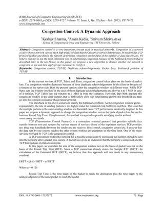 IOSR Journal of Computer Engineering (IOSR-JCE)
e-ISSN: 2278-0661,p-ISSN: 2278-8727, Volume 17, Issue 1, Ver. III (Jan – Feb. 2015), PP 70-72
www.iosrjournals.org
DOI: 10.9790/0661-17137072 www.iosrjournals.org 70 | Page
Congestion Control: A Dynamic Approach
1
Keshav Sharma, 2
Aman Kedia, 3
Shivam Shrivastava
School of Computing Science and Engineering, VIT University, Vellore
Abstract: Congestion control is a very important concept used in practical networks. Congestion of a network
occurs when a network carries such high traffic of data that the quality of service deteriorates. In modern day TCP
protocol (Tahoe and Reno), the network determines congestion on the basis of the number of data packets lost. We
believe that this is not the most optimized way of determining congestion because of the bottleneck problem that is
described later in the text.Hence, in this paper, we propose a new algorithm to deduce whether the network is
congested or not and then apply proper measures to rectify it.
Keywords: Congestion control, TCP/IP, Duplicate acknowledgements, Packet Loss, Bottleneck problem of
TCP/IP
I. Introduction
In the current version of TCP, Tahoe and Reno, congestion control takes place on the basis of packet
loss. The congestion window decreases because of three duplicate acknowledgements by the client or because of
a timeout at the server side. Both the present versions alter the congestion window in different ways. While TCP
Reno cuts the window into half in the case of three duplicate acknowledgements and shelves it to 1 MSS in case
of a timeout, TCP Tahoe sets the window to 1 MSS in both the scenarios. However, they both increase the
congestion window in the same manner, that is, both follow slow start (exponential growth) till threshold and then
go into the collision avoidance phase (linear growth).
The drawback in the above scenario is mainly the bottleneck problem. As the congestion window grows
exponentially, the rate of sending packets is too high to make the bottleneck link buffer be overflow. The issue that
the multiple packets in the same sending window are discarded cause TCP performance drastically dropped. In this
paper we propose a dynamic approach to change the congestion window, not on the basis of packet loss but on the
basis on Round Trip Time. If implemented, this method is expected to provide satisfying results without
unnecessary overheads.
TCP (Transmission Control Protocol) is a connection oriented protocol that provides reliable data
transfer between two end systems by various means of services. Some of the important services TCP provides
are, three way handshake between the sender and the receiver, flow control, congestion control etc. It ensures that
the data sent by one system reaches the other system without any guarantee on the time limit. One of the main
services provided by TCP is the congestion control.
A TCP connection probes the network for a possible congestion by increasing the number of packets sent
into the network until a packet loss occurs. A packet loss gives an indication that the network is congested and the
TCP then reduces its transmission rate.
In this paper, we calculate the size of the congestion window not on the basis of packet loss but on the
basis of the Round Trip Time (RTT). Since a TCP connection already stores the Sample RTT (SRTT) for
calculation of the Estimated RTT (ERTT), we believe that this approach will not result in any unnecessary
overhead.
ERTT = (1-α)*ERTT + α*SRTT
Where α = 0.125
Round Trip Time is the time taken by the packet to reach the destination plus the time taken by the
acknowledgment of the same packet to reach the sender.
 