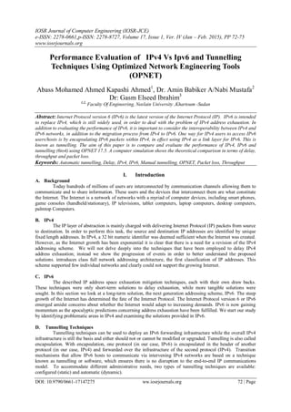 IOSR Journal of Computer Engineering (IOSR-JCE)
e-ISSN: 2278-0661,p-ISSN: 2278-8727, Volume 17, Issue 1, Ver. IV (Jan – Feb. 2015), PP 72-75
www.iosrjournals.org
DOI: 10.9790/0661-17147275 ww.iosrjournals.org 72 | Page
Performance Evaluation of IPv4 Vs Ipv6 and Tunnelling
Techniques Using Optimized Network Engineering Tools
(OPNET)
Abass Mohamed Ahmed Kapashi Ahmed1
, Dr. Amin Babiker A/Nabi Mustafa2
Dr: Gasm Elseed Ibrahim3
1,2,
Faculty Of Engineering, Neelain University ,Khartoum -Sudan
Abstract: Internet Protocol version 6 (IPv6) is the latest version of the Internet Protocol (IP). IPv6 is intended
to replace IPv4, which is still widely used, in order to deal with the problem of IPv4 address exhaustion. In
addition to evaluating the performance of IPv6, it is important to consider the interoperability between IPv4 and
IPv6 networks, in addition to the migration process from IPv4 to IPv6. One way for IPv4 users to access IPv6
users/hosts is by encapsulating IPv6 packets within IPv4, in effect using IPv4 as a link layer for IPv6. This is
known as tunnelling. The aim of this paper is to compare and evaluate the performance of IPv4, IPv6 and
tunnelling (6to4) using OPNET 17.5. A computer simulation shows the theoretical comparison in terms of delay,
throughput and packet loss.
Keywords: Automatic tunnelling, Delay, IPv4, IPv6, Manual tunnelling, OPNET, Packet loss, Throughput
I. Introduction
A. Background
Today hundreds of millions of users are interconnected by communication channels allowing them to
communicate and to share information. These users and the devices that interconnect them are what constitute
the Internet. The Internet is a network of networks with a myriad of computer devices, including smart phones,
game consoles (handheld/stationary), IP televisions, tablet computers, laptop computers, desktop computers,
palmtop Computers.
B. IPv4
The IP layer of abstraction is mainly charged with delivering Internet Protocol (IP) packets from source
to destination. In order to perform this task, the source and destination IP addresses are identified by unique
fixed length addresses. In IPv4, a 32 bit numeric identifier was deemed sufficient when the Internet was created.
However, as the Internet growth has been exponential it is clear that there is a need for a revision of the IPv4
addressing scheme. We will not delve deeply into the techniques that have been employed to delay IPv4
address exhaustion; instead we show the progression of events in order to better understand the proposed
solutions. introduces class full network addressing architecture, the first classification of IP addresses. This
scheme supported few individual networks and clearly could not support the growing Internet.
C. IPv6
The described IP address space exhaustion mitigation techniques, each with their own draw backs.
These techniques were only short-term solutions to delay exhaustion, while more tangible solutions were
sought. In this section we look at a long-term solution, the next generation addressing scheme, IPv6. The steep
growth of the Internet has determined the fate of the Internet Protocol. The Internet Protocol version 6 or IPv6
emerged amidst concerns about whether the Internet would adapt to increasing demands. IPv6 is now gaining
momentum as the apocalyptic predictions concerning address exhaustion have been fulfilled. We start our study
by identifying problematic areas in IPv4 and examining the solutions provided in IPv6.
D. Tunnelling Techniques
Tunnelling techniques can be used to deploy an IPv6 forwarding infrastructure while the overall IPv4
infrastructure is still the basis and either should not or cannot be modified or upgraded. Tunnelling is also called
encapsulation. With encapsulation, one protocol (in our case, IPv6) is encapsulated in the header of another
protocol (in our case, IPv4) and forwarded over the infrastructure of the second protocol (IPv4). Transition
mechanisms that allow IPv6 hosts to communicate via intervening IPv4 networks are based on a technique
known as tunnelling or software, which ensures there is no disruption to the end-to-end IP communications
model. To accommodate different administrative needs, two types of tunnelling techniques are available:
configured (static) and automatic (dynamic).
 