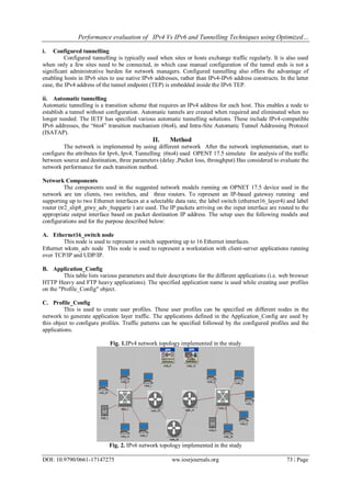 Performance evaluation of IPv4 Vs IPv6 and Tunnelling Techniques using Optimized…
DOI: 10.9790/0661-17147275 ww.iosrjournals.org 73 | Page
i. Configured tunnelling
Configured tunnelling is typically used when sites or hosts exchange traffic regularly. It is also used
when only a few sites need to be connected, in which case manual configuration of the tunnel ends is not a
significant administrative burden for network managers. Configured tunnelling also offers the advantage of
enabling hosts in IPv6 sites to use native IPv6 addresses, rather than IPv4-IPv6 address constructs. In the latter
case, the IPv4 address of the tunnel endpoint (TEP) is embedded inside the IPv6 TEP.
ii. Automatic tunnelling
Automatic tunnelling is a transition scheme that requires an IPv4 address for each host. This enables a node to
establish a tunnel without configuration. Automatic tunnels are created when required and eliminated when no
longer needed. The IETF has specified various automatic tunnelling solutions. These include IPv4-compatible
IPv6 addresses, the “6to4” transition mechanism (6to4), and Intra-Site Automatic Tunnel Addressing Protocol
(ISATAP).
II. Method
The network is implemented by using different network After the network implementation, start to
configure the attributes for Ipv6, Ipv4, Tunnelling (6to4) used OPENT 17.5 simulate for analysis of the traffic
between source and destination, three parameters (delay ,Packet loss, throughput) Has considered to evaluate the
network performance for each transition method.
Network Components
The components used in the suggested network models running on OPNET 17.5 device used in the
network are ten clients, two switches, and three routers. To represent an IP-based gateway running and
supporting up to two Ethernet interfaces at a selectable data rate, the label switch (ethernet16_layer4) and label
router (tr2_slip8_gtwy_adv_6upgarte ) are used. The IP packets arriving on the input interface are routed to the
appropriate output interface based on packet destination IP address. The setup uses the following models and
configurations and for the purpose described below:
A. Ethernet16_switch node
This node is used to represent a switch supporting up to 16 Ethernet interfaces.
Ethernet wkstn_adv node This node is used to represent a workstation with client-server applications running
over TCP/IP and UDP/IP.
B. Application_Config
This table lists various parameters and their descriptions for the different applications (i.e. web browser
HTTP Heavy and FTP heavy applications). The specified application name is used while creating user profiles
on the "Profile_Config" object.
C. Profile_Config
This is used to create user profiles. These user profiles can be specified on different nodes in the
network to generate application layer traffic. The applications defined in the Application_Config are used by
this object to configure profiles. Traffic patterns can be specified followed by the configured profiles and the
applications.
Fig. 1.IPv4 network topology implemented in the study
Fig. 2. IPv6 network topology implemented in the study
 