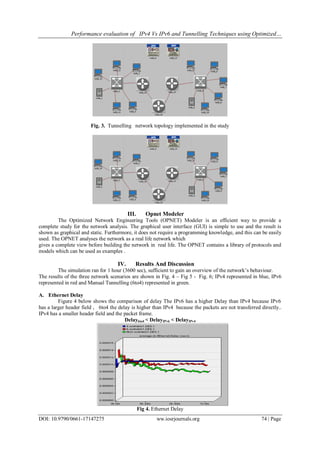 Performance evaluation of IPv4 Vs IPv6 and Tunnelling Techniques using Optimized…
DOI: 10.9790/0661-17147275 ww.iosrjournals.org 74 | Page
Fig. 3. Tunnelling network topology implemented in the study
III. Opnet Modeler
The Optimized Network Engineering Tools (OPNET) Modeler is an efficient way to provide a
complete study for the network analysis. The graphical user interface (GUI) is simple to use and the result is
shown as graphical and static. Furthermore, it does not require a programming knowledge, and this can be easily
used. The OPNET analyses the network as a real life network which
gives a complete view before building the network in real life. The OPNET contains a library of protocols and
models which can be used as examples .
IV. Results And Discussion
The simulation ran for 1 hour (3600 sec), sufficient to gain an overview of the network’s behaviour.
The results of the three network scenarios are shown in Fig. 4 – Fig 5 - Fig. 6; IPv4 represented in blue, IPv6
represented in red and Manual Tunnelling (6to4) represented in green.
A. Ethernet Delay
Figure 4 below shows the comparison of delay The IPv6 has a higher Delay than IPv4 because IPv6
has a larger header field , 6to4 the delay is higher than IPv4 because the packets are not transferred directly..
IPv4 has a smaller header field and the packet frame.
Delay6to4 < DelayIPv6 < DelayIPv4
Fig 4. Ethernet Delay
 