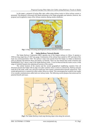 Proposal Laying Fiber Optic for Cables along Railways Tracks in Sudan
DOI: 10.9790/0661-17159094 www.iosrjournals.org 91 | Page
In this paper, a proposal of laying fiber optic cables along railway tracks in Africa railway system is
presented. The proposal is discussed with details pertaining to the Sudan geography and statistics, however, the
proposal can be applied to many of the African countries sharing similar conditions.
Fig.1 A Map of Existing and Proposed railway networks in African Countries
II. Sudan Railway Network Details
The Sudan Railway Corporation (SRC) operates one of the longest railways in Africa. It operates a
5898 km long single line of 1.067 mm gauge. Construction of the railway lines started in 1897 and most of the
track was constructed before 1930. The railway’s main route extends from Port Sudan via Atbara to Khartoum
with an alternate link between Haya and Sennar via Kassala. There are also branch lines north to Karima and
WadiHalfa[4]. Fig.2. shows a map of the Sudan Railway tracks. It can be observed that the tracks covers a wide
range of remotely located cities spanning all sections of the country.
The central location of the country and the several geographical neighboring countries from all
directions presents the Sudan with an edge over other countries when it comes to connectivity. Railway network
reach far to the north, south, east, and west would ease inter-country communication network connectivity. This
would add positively to connectivity effort within Africa as a whole. This encouraging fact would be also usable
if we consider communication cables laid over railway tracks. The following section propose that notion and list
potential benefit and issues.
Fig.2. The Sudan Railways track map showing major cities along the network.
 