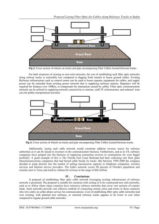 Proposal Laying Fiber Optic for Cables along Railways Tracks in Sudan
DOI: 10.9790/0661-17159094 www.iosrjournals.org 93 | Page
Fig 3. Cross section of wheels on tracks and pipe encompassing Fiber Cables located between tracks
For both situations of existing or new rails networks, the cost of establishing such fiber optic networks
along railway tracks is noticeably low compared to digging fresh tunnels to house ground cables. Existing
Railways infrastructure such as control rooms can be used to house repeater equipment for cables, and supply
power can be extended from existing power network that is supplying railways stations. Repeaters will be
required for distance over 100Km, to compensate for attenuation caused by cables. Fiber optic communication
network can be utilized in supplying network connectivity to stations, staff, IT infrastructure, and onboard train
cars for public transportation travelers.
Fig 4. Cross section of wheels on tracks and pipe encompassing Fiber Cables located between tracks
Additionally, laying such cable network would constitute addition revenue source for railways
authorities as it can be leased to investors in the communication business. Furthermore, and as in US, railways
companies have jumped into the business of supplying connection services to communities for even bigger
profits[6]. A good example of this is The Florida East Coast Railroad had been collecting rent from giant
telecommunications companies that had buried cable beside its tracks. But between 1999-2000 the company
decided to jump directly into the market of selling transmission capacity to telephone companies, wireless
services and Internet service providers. The Epik's network covers 80 percent of Florida's population and
extends west to Texas and north to Atlanta for revenue in the range of $60 million.
IV. Conclusions
A proposal of establishing fiber optic cable network leveraging existing infrastructure of railways
network is presented. The proposal is suitable for countries with exiting or to be constructed new rails networks,
such as in Africa where many countries have extensive railways networks that cover vast sections of country
lands. Such networks provide cost effective method of connecting remote cities and towns in these countries
who rely solely on cellar phone service for communications. Cost of establishing fiber optic cable networks laid
over existing, with planned new railways, or renewed railways tracks appears to be lower in cost when
compared to regular ground cable networks.
 