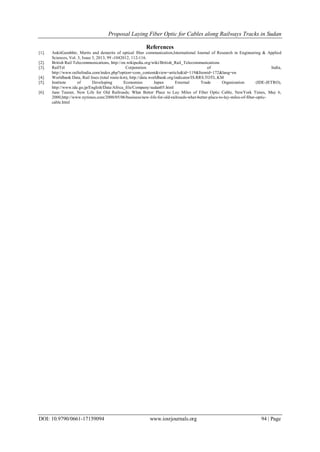 Proposal Laying Fiber Optic for Cables along Railways Tracks in Sudan
DOI: 10.9790/0661-17159094 www.iosrjournals.org 94 | Page
References
[1]. AnkitGambhir, Merits and demerits of optical fiber communication,International Journal of Research in Engineering & Applied
Sciences, Vol. 3, Issue 3, 2013, 99 -1042012, 112-116.
[2]. British Rail Telecommunications, http://en.wikipedia.org/wiki/British_Rail_Telecommunications
[3]. RailTel Corporation of India,
http://www.railtelindia.com/index.php?option=com_content&view=article&id=119&Itemid=172&lang=en
[4]. Worldbank Data, Rail lines (total route-km), http://data.worldbank.org/indicator/IS.RRS.TOTL.KM
[5]. Institute of Developing Economies Japan External Trade Organization (IDE-JETRO),
http://www.ide.go.jp/English/Data/Africa_file/Company/sudan05.html
[6]. Jane Tanner, New Life for Old Railroads; What Better Place to Lay Miles of Fiber Optic Cable, NewYork Times, May 6,
2000,http://www.nytimes.com/2000/05/06/business/new-life-for-old-railroads-what-better-place-to-lay-miles-of-fiber-optic-
cable.html
 